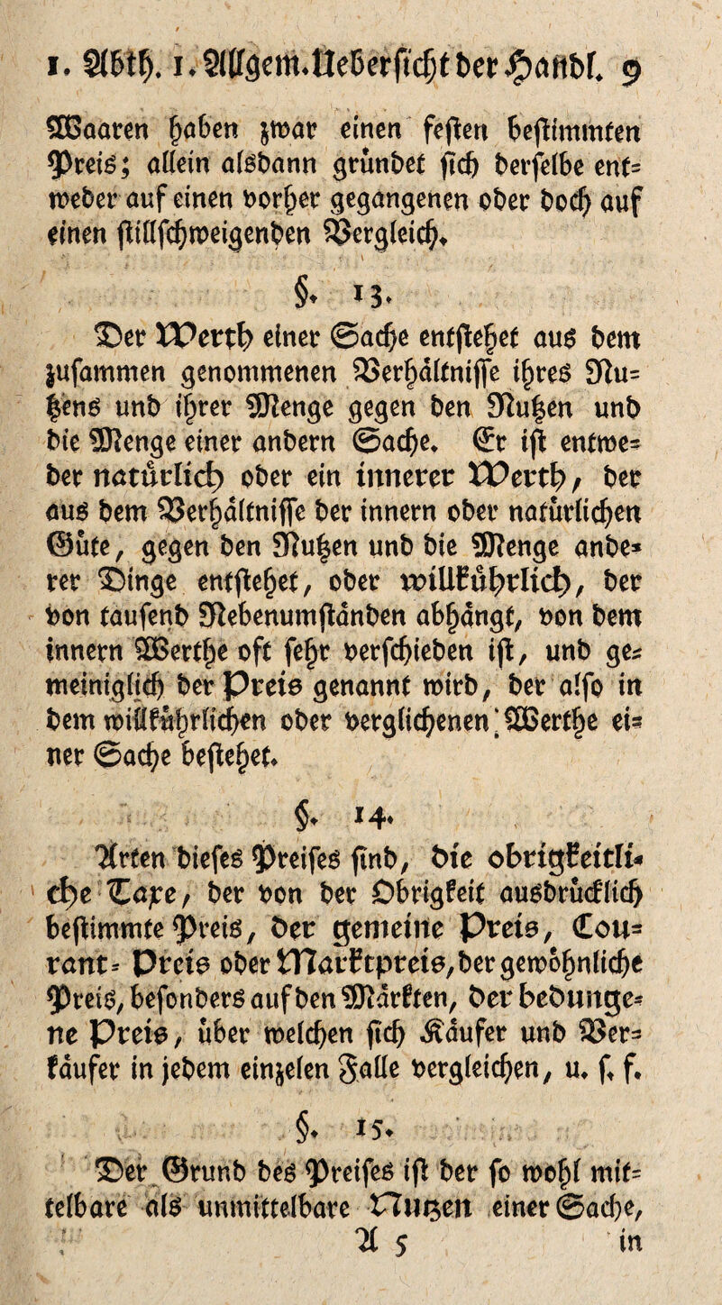 583aaren ^aben jwar einen fejlen ^»ejlimmfen 9)ceig; ottein a(et)ann grun&et jlcft t»erfel6e cnt= n>eber auf einen »or^ec gegangenen ot»cr bo^ auf einen jlißfc^tpeigenben ^crgieic^, §♦ *3. Wert^) einet ©ac^e en(jle§e( au^ bem jufammen genommenen 23er|idttnifle l^reö 3Ru= |en^ unb i§ret SSJlenge gegen ben 9lu|en unb ble SRenge einet anbetn @a($e* St tjl entme= bet ttötucKc^ obet ein innerer tt?ert^ z bet öuö bem ^e4d(tniffe bet innetn obet nntutlic^en ©Ute, gegen ben 9]u|en unb bic SRenge anbe» tet ®inge enfjie^et, obet n:)iUCu|)rIic^, bet bon taufenb ERebenumjidnben ab^angt, bon bem innetn 3Bett|e oft fe§t betfc()ieben iji, unb ge^: meinigii^ bet Preie genannt mitb, bet aifo in bem miflfu§rii(^en obet betg(ic^enen‘2Bctt§e ei? net ©ac^e befielet* 14* Titfen biefe^ ?)teife^ finb, bte obrigCeitli^ ' d^e %apCf bet bon bet Dbtigfeit auobturflicb befiimmte ^teiö, ^er gemeine Preie, €ou= rant-- Preia obet tHarPtpreie,betgemo^nlicbe ^Dteij?, befonbetö auf ben SRdtEtcn, ^er bebnnge* ne Preie, übet melcben jicb Ädufet unb fdufet in jebem einjeien gaile betgieic^en, m f^ f, ®et^©tunb beö ^reifeö ifl: bet fo mo^i mit= telbate d(^ unmittelbate Hn^en einet ©acbe, % S in