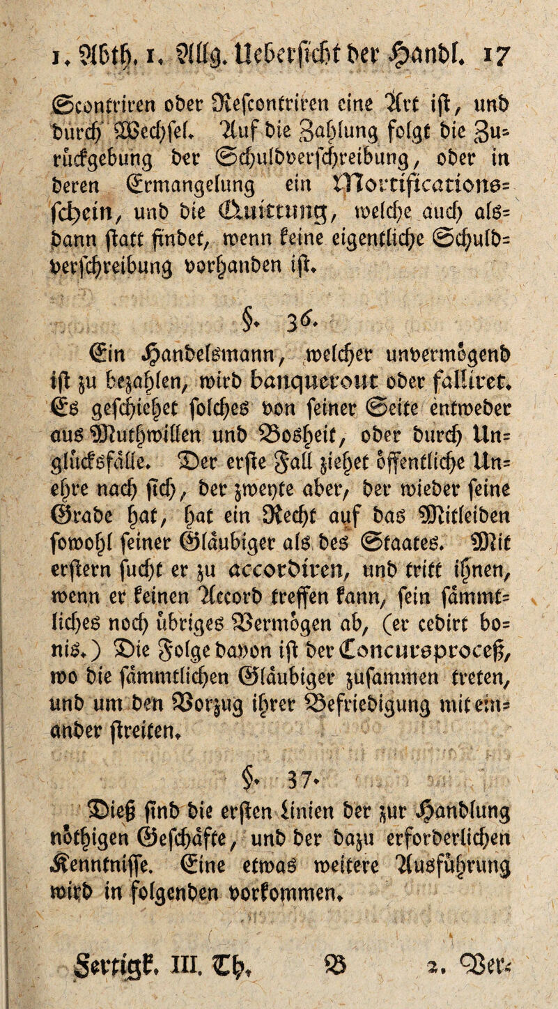 ©contriren ober SKefcontriren eine Ifrt ijl, unb burc^‘ ®ed)fef> Ttuf bie folgt bic 3«=^ ruefgebung b^r ©cbulboerfcbreibung^ ober iit beren Ermangelung ein tfiovtificatione= feiern, unb bie (Cluittting, melcbe auef) alö= bann fiatt fxnbet; menn feine eigentliche @chulb= berfchreibung oor^anben ijl* §. 35, Ein i^anbel^mann, welcher un^jermbgenb ijf }u befahlen, wirb banquetout ober falliveu Eö gefchiehet folcheö bon feiner ©eite entweber ouö 9Kuthwitlen unb Öo^heit, ober burch Un= glucf^fdlle* ®er erjie ^aü ^ie^et öffentliche Un= ehre nach jich/ ber jwet}te aber/ ber wieber feine @rabe hat, i}at ein SKechf auf baö SJJitleiben fowohl feiner ©laubiger alö bei ©taate^* 9Kif erffern fucht er ^u accorbtren, unb tritt ihnen, wenn er feinen Tfccorb treffen fann, fein fdmmt= licheö noch übriges SJermogen ab, (er cebirt bo= nisO $)ie golgebobon ij^ berConcur^procef, wo bie fdmmtlichen ©laubiger jufammen treten, unb um ben SSorjug ihrer Sefriebigung mit ein? anber jlreiten» f 37^ ®ie| finb bie erßen iinien ber )^ur ^anblung nothigen ©efchdfte, unb ber baju erforberlichen lÄenntniffe. Eine etwas weitere 'Ausführung wirb in folgcnben borfommen^
