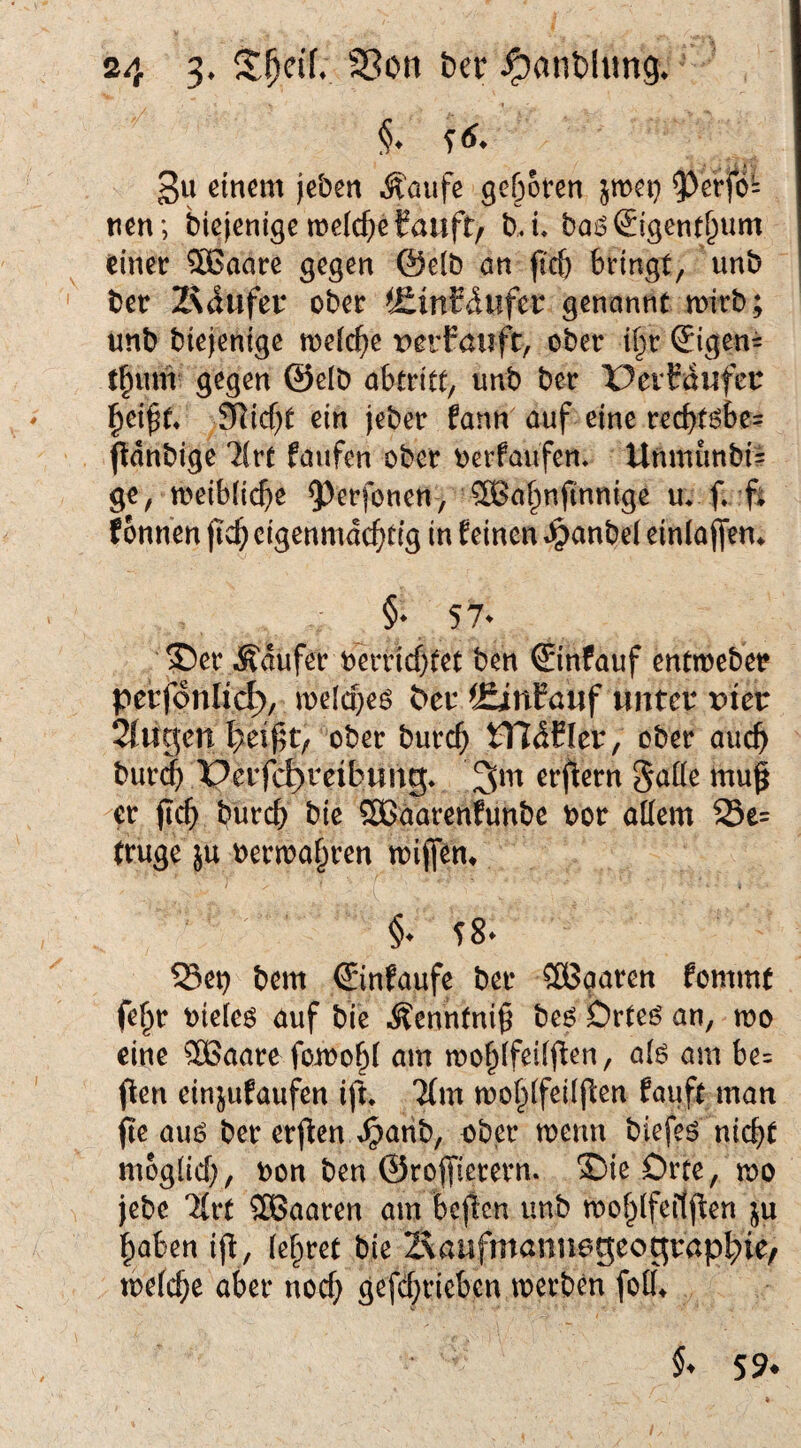 t §♦ f 6^ 3u einem jeben Äaufe geöoten jmei} nen; biejenigemelc^eCauft/ bJ* bai^^igentb^m einer SBaare gegen föelö an ficb bringt, unb ' bet Z^iliifer ober t£mEdufer genannt mirb; unb biejenige meiere x>erFanft, ober il^r ^igen= tbum gegen @elb abtritc, unb ber PerFaufeu SRic^t ein jeber fann auf eine reebtöbe? ftdnbige llvt faufen ober uerfaufen, Unniunbi= ge, meibiiebe 5^erfonen, ^abnfinnige m f*. fi fonnen jicb cigenmdebtig in feinen «^anbel einla(fern §• 57. ®er Ädufer berricbfec ben €infauf entmeber perfonlic^, meicbes ber ^ÄnFauf unter x>ier 2{ugcn ober bureb tTIdCIer, ober auch bur^ Perfc^reibung* erflcrn S^^öe mu^ -er (icb bureb bie Sßaarenfunbe bor allem 23e= (rüge }u oermabren mijfen* I §* SS* 23et) bem €lnfaufe ber Cßßgaren fommt fe^r oieleö auf bie Äenntni^ beö brteö an, n?o eine SBaarefomobl am moblfeilb^en, alö am be= (len einjufaufen ift. 'Jfm moblfeiljfen fauft man fie au6 ber erjten ^arib, aber menn biefeö nicb( möglich, Don ben ©rojfierern. 35ieDrte, mo jebe %vt ®aaren am bcjtcn unb moblfeitjten ju haben ijt, lehret bie Zvaufmaniiageograpbie/ mefebe aber noch gefebrieben merben foll\ 59*