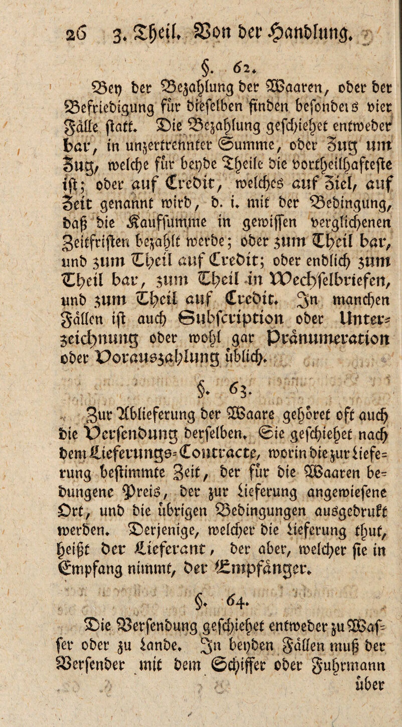 §. 02. S3et) bßtr Sß^af^lung bcr haaren, ober bet SScftiebigung fut bfefclben ftnben befonbei ö oiet gdüe ©ie Se^a^fun^ gefd){e^et entmebet bar, in un^cttrenntcr ©umme, ober 3ug; um Sug, mei^e fut t)et}be ?§ei(e bie bott^eil^aftejle ober auf Crcbit, rdzid)<^$ auf SieO auf Seit genannt tt)itb, b. i* mit bet 55cbingung, ba^ bie ^auffum.mß in getoiffen bergrid^enen 3eitfti|^en bej^a^ft metbe; ober 5um bar, nnb sum d;eil auf Crebit; ober enbüc^ 5um Cbetl bar, 5um ^bcÜ m XPe^felbnefeu, unb .^um Zl^cil auf Crebit^ manchen gdücn ift auch ©ubfcriptiott ober Unter? jctc^nung ober mof^i gat Pränumeration ober Porau03at;Iung ubiidS^. 3wt Tibliefetung bet SSaate gebotet oft auch bie üerfenbung betfelben» Sie gefc^)ie^et nach bem Hieferung6= Contractt/ motin bie jut iiefe= rung bcj^immte 'ßdt, bet fut bie ?H5oaten be= bungene ^tci^, bet jut iiefetung angemiefene Ött, unb bie übrigen Sebingungen auögebtuft metben* derjenige, me(cf;et bie iiefetung t^uf, l^ei^t ber Lieferant ^ bet aber, treidlet fie in Empfang nimmt, ber ^Smpfdnger^ ®ie S3etfcnbung gefd)iefiet enfmebet ju2Baf= fet ober ju ianbe* bepben ^dden mu^ bet 93etfenbet mit bem ©c^iffet ober ^u^tmann übet