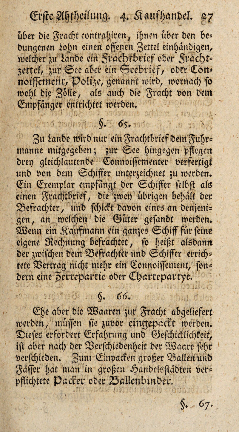 über bk 3'rßcbi contra^tren, i^ncn über ben be^ bun^cnen io|)n einen offenen ein^anbigen, n)efd)er jir ianbe ein Srnc^tbricf ober Sväd^t^ ^ctuif Jur ®ee aber ein ©eebrief^ ober Cött=» noiffcmertt/ Polise, genannt toirb, mornad) fo ioo§{ bie 3^^^^ / bie bem ©npfdnger entrichtet n?erbent 3« mirb nur ein grnchtbrief bem manne mitgegeben; jur @ee hingegen pflegen brep gleichiautenbc Sonnoiffementer nerfertigt unb oon bem ©chiff^r unterzeichnet ju merbem ©n ©empfar empfangt ber ©(Ziffer feibjt als einen ^ra^tbrief, bie'^zmep übrigen besait ber Befrachter, unb fchicFt baoon eines an benjeni= gen, an melchen bie @üter gefanbt merben* ^enn ein Kaufmann ein ganjes ©chiff für feine eigene Slechnung befrachtet, fo hei^t alsbann ber jmifchen bem Befracht^ unb ©chiffer errich= tete Bertrag nicht mehr ein ©nnoiffement, fon= bern eine Serteparric ober C^artepavtye. §♦ 66^ ®he aber bie SBaaren }ur Fracht obgeliefert merben, müffen fk jubor emgepac?t merben^ S)iefes erforbert Erfahrung unb ©efchicHichfeit, ift aber nach ber Berfchiebenheit ber SSaare fehr uerfchieben* 3^^^^^ ©inpaefen grofer Ballen unb gdffer h<^t «^cm in großen «^anbelsjlabten ber= pfii^^tete Pacirer ober Sallenbinber, §. 67.