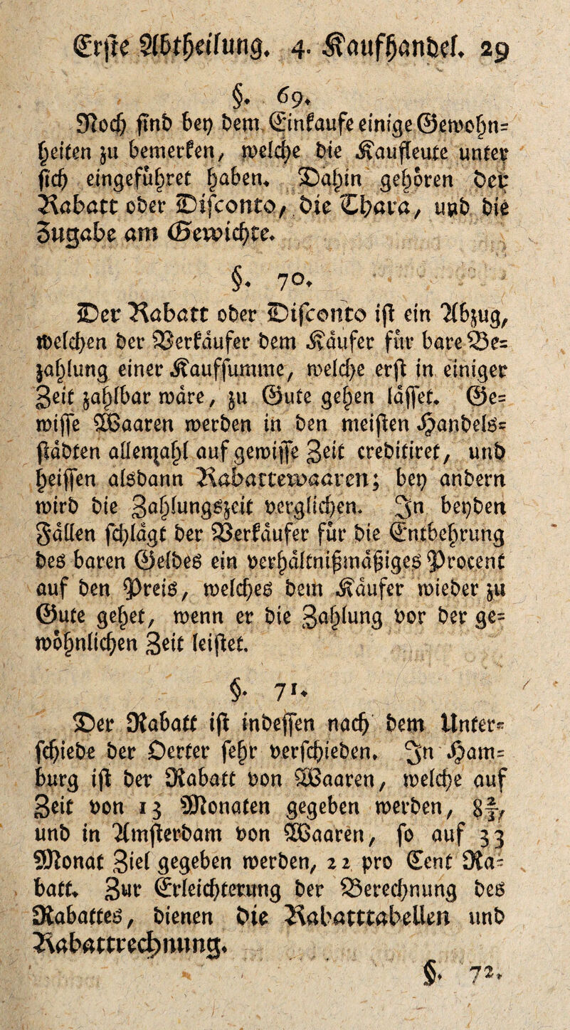 §« 69* S^ocf) ftnb bei} bem, Sinfaufe einige @en)obn= feiten ju bemerken/ ipeld^e bie •S'au^eute untev ^'cb eingefubret ^abem 3)abin geboren bei ^Rabatt ober ©ifconto, ,&ie Zl^ava^ unb bie Sugöbe am (Bcmd)tc. §. 70* S)cr 3^abatt ober ©ifconto ip ein “ifbi^ug, ibeicben ber 9Serfdufer bem Käufer für bare ja^iung einer .Äauffumme, roelcbe erj^ in einiger 3cit sa^ibar mdre, ju ©ute ge^en Idffet* @e= n)ijfe SSSaaren merben in ben meiflen »^anbelös pdbten aüenjabl auf geroijfe 3^^^ crebitirer, unb beiffen aiöbann Kabartets^aaren; bep anbern tt)irb bie Sa^^nng^^eit oerglicben* 3n bei}ben Sdüen fcbidgt ber 93erfdufer für bie ©ntbebrung beö baren ©eibeö ein oerbditni^md^igeö ^^rocent auf ben ^reiö, n)e(cbe^ bem .Käufer mieber ©Ute gebet, wenn er bie mobnlicben 3^it (eij^et, ®er SKabatt i|l inbeffen nach bem Unter- fcbiebo ber Oerter fe^r oerfcbieben* bürg ijl ber ^Rabatt oon öBaaren, meicbe auf Seit bon 13 SRonaten gegeben merben, 8f^ unb in ^(mfierbam bon ®aaren, fo auf 33 ÜSRonat 3i^f gegeben merben, zi pro Sent SRa= batt» 3wr ©r(eicbtc*^nng ber Serecbnung be6 Oiabatteö, bienen &ie JiabamabeUen unb Jiabawcd^mmg* 72.