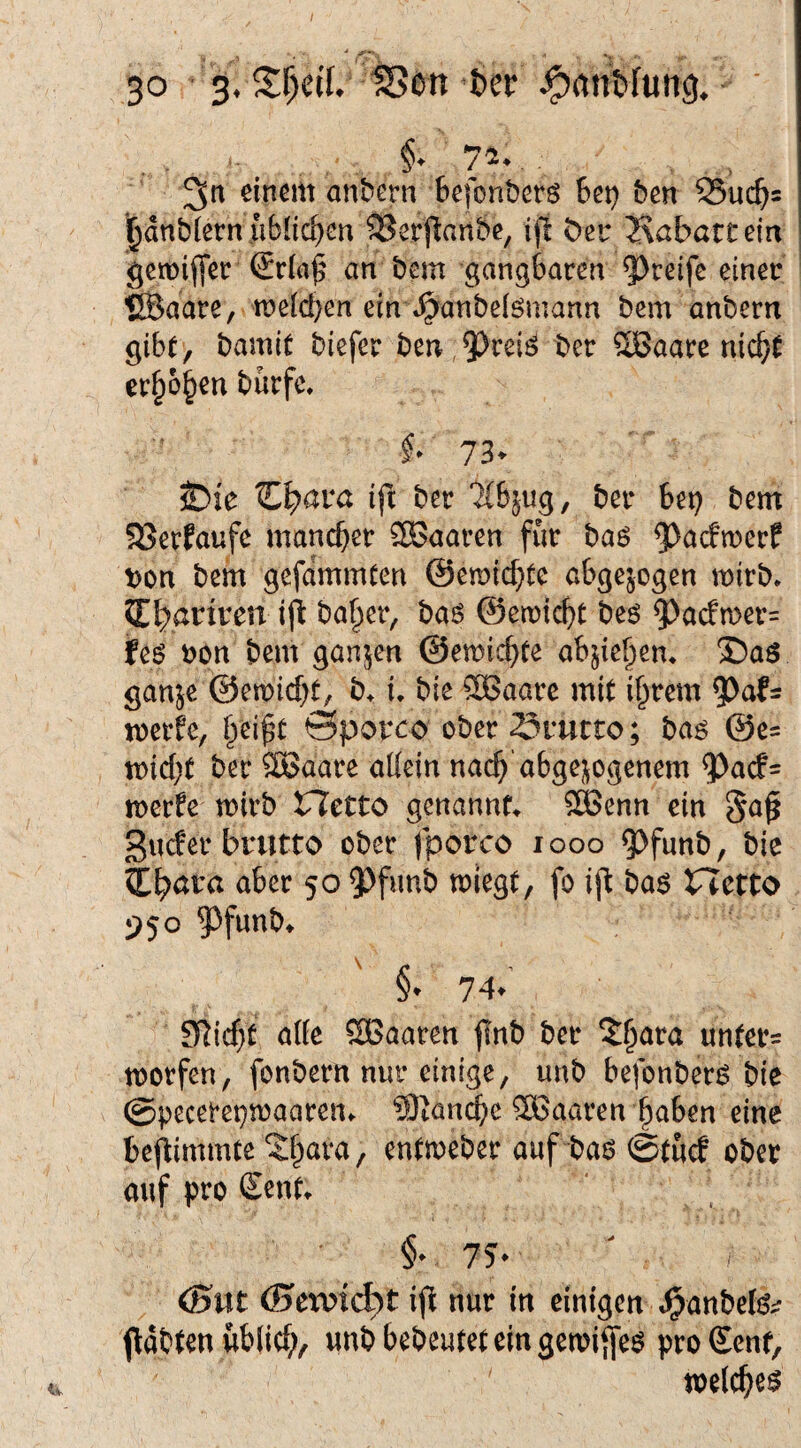 ,. §♦ 74.,, einem anbern Befonbers 6et) ben SSuc^s i^dnbletn üblichen 2?erjlanbe, iji öei* 2\abarcein getüiffet (£r{aj^ an bem gangbaren emer ®aare, n>e[d}en ein t^anbeiömann bem anbern gibt, bamit biefer ben ,5)rei^ ber SBaare nic^t er^o^en burfc, 73- iDie C^ara ift ber ‘^bjug, ber bep bem 58erfaufe mancher ®aaren für ha6 ^^acbmerf t)on bem gefdmmten ©emiebte abgewogen mirb. JEbanren ijl ba^er, baö ©emiebt beö ^ac!n)er= feö t)on bem ganzen ©emiebfe ab^ie^en* ®aö ganje ©emiebt, b^ i. bie SBaare mit ihrem merfe, hei^t ©porco ober SfUtto; ba^ ©e= miebt ber ÖBaare allein nach abgej^ogenem ^acf= merfe mirb netto genannt 5SSenn ein 5a^ gucter brutto ober fporco looo ^funb, bie (t^ara aber 50 5)funb miegt, fo i(l t)a$ netto 950 ^funb» §. 74.' S^icb^ Sßaaren |Inb ber untere morfen, fonbern nur einige, unb befonberö bie ©pecerepmaareui. 9)tancbc haaren haben eine be^immtc / entmeber auf baö @tucf ober auf pro £ent. §• 7?. (Bttt (SeTOid^t ijl nur in einigen J^anbefg^ (löijtcn üb(i(^>, uni) bedeutet ein gen)i{|eg pro Senf, toelc^eg