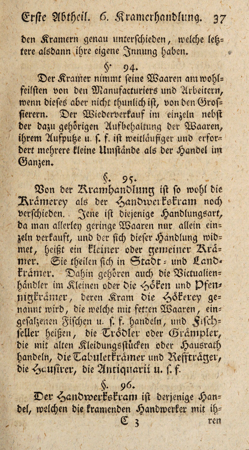 tm Äramern genöu unterfcfiieben, trefc^e (e|= tm d^Dönn i§re eigene Innung §aben^ §• 94- 35etr Trainer nimmt feine 5Baaren ammo!^i= feifften t)on ben iKanufactunerö unb 2(rbeitem, vomn biefeö aber nicht tbun(ic[)i(b, \)onben@rof= fierern. ®er ®iebert)erfauf im einjeln nebjl: ber bai^u gehörigen Ttufbehalnmg ber haaren, ihrem TCufpule u. f* f. ifi meitiduft'ger unb erfor- bert mehrere Heine Umj^dnbe al6 ber ^anbel im ©anjen^ §* 9^ 93on ber Kvöm^>anMnng; i<^ fo mohf bie 3\vdmerey a\6 ber ^anbxveitetvam nocf) berfchieben.. biejenige .^anblungöart, ba man allerlei} geringe ®aaren nur allein ein= jeln perfauft/ unb ber jich biefer *^dnblung mib= met, h^i^t deiner ober gemeiner Ärd- mer* @ie fid) in ©tßbt ^ unb fLcnb^ frdmer^ ©a&in gehören aud) bie S>ictualiett= hdnbler im .Kleinen ober bk ^oftn unb Pfeit^ liigCramer/ beren .Kram bit '^dCercy ge= nannt mirb, bie n^^elihe mit fett,en ®aaren, ein^ gefaTjenen gifchen u. f. f. h^nb^l«/ rnb jifd)= feiler h^^^^n, bie Crdbler ober (BvämpUv, bie mit alten .Kleibungöflucfen ober .^auörath hanbeln, ÖieCabnIetCrdmer unb 2\efftrdger, bie ^auflrer, bie 2Intiqiiarii n. f, f. §. 96. Der ^anbwcvfefvaw ift berjenige ^an= bei, melchen bje framenben ^anbmerfer mit ih= £ 5 ren