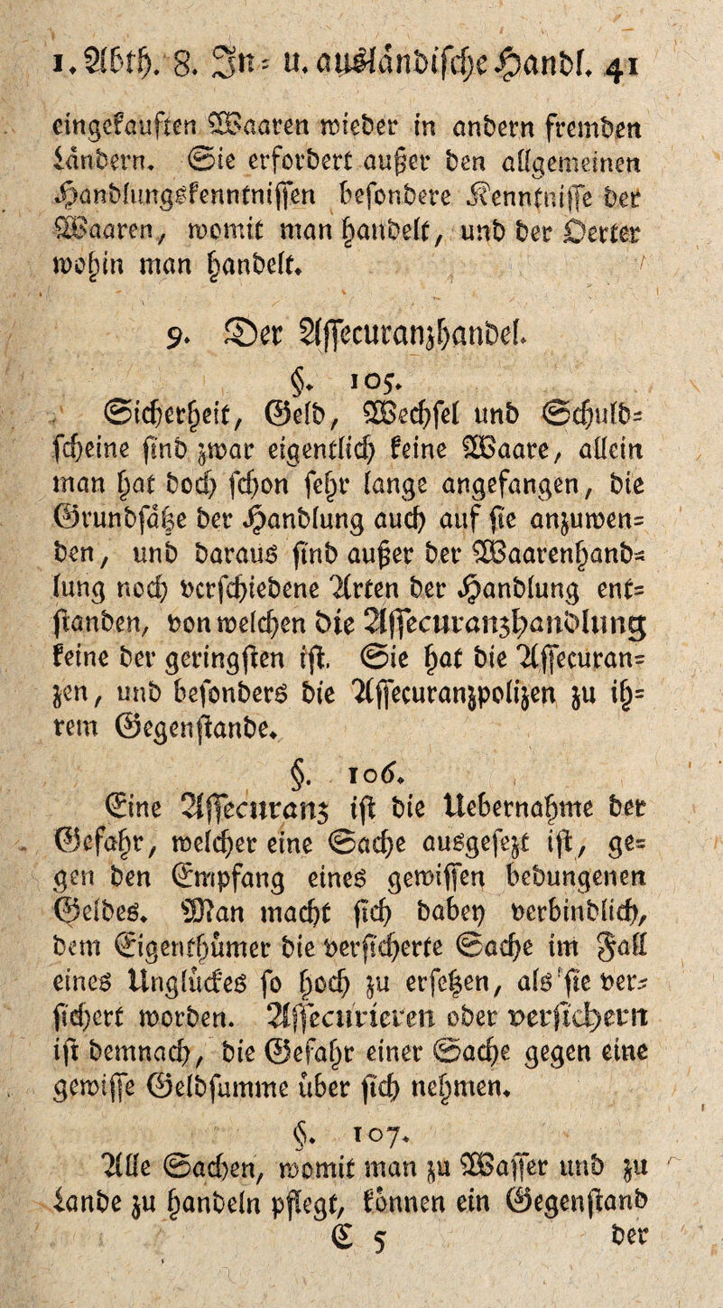 eingeföuften haaren tt)iei)er in onbern fremben idnbern, @ie erfotbert au§er ben aKgemeinen .^anbfunglfenntnijien befonbere j?enntnip bet? SBaaren, tDcmit man §aube(t, unb ber Derter mo^in man ^anbcU* k 9* S)er 2(jTecutanj^anbcL §. 105. ©icbet^eit, @e(b, 2Be(^feI unb @c&u(b= fc^eine jlnb par eigentlid} feine SBaare, aüein man i^at bod) fd}on fe^r iange angefangen, bie ©runbfdfee ber .^anblung auch auf |ic anjumen- ben, unb barau^ fi'nb au^er ber ^aaren^anb- hing nod; ucrfcftiebene llvtm ber »^anbiung enf= (lanben, bon meieren Die 2Iffeciivan5|)anDIimg; feine ber geringf^en i'(l. @ie ^at bie 7((fecuran= jen, unb befonberö bie Tijfecuranjpolijen ju i§= rem ©egenfianbe^ §. Tod* » ©ne 2{jfecurön$ tfi bie Ueberna^me ber . ©efa^r, meic^er eine ©ac^e au^gefejt ijl, ge= gen ben (Empfang eineö gemifieg bebungenen ©elbeö* ®an mac^t fic^ babep berbinbhch, bem ©gcnf()umer bie berfieierte ©ac^e im ^ah eine^ Unglucfeö fo erfc|en, ji'd)ert morben. 2if]ecurieren ober perjic^emt ift bemnad), bie ©efaf^r einer ©ac^te gegen eine gemijfe ©elbfumme über jtc^ nehmen* §* T07* l^ü^ ©ad)en, momit man p ®a|Jer unb ianbe ju §anbeln pflegt, fonnen ein ©egenpanb g 5 ber