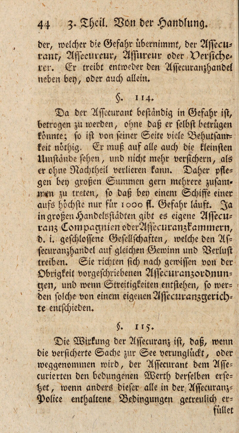 ber, welcher bie ©efa^tr übernimmt/ ber Siflecu^ rant; 21jyeciucur/ ‘h\Jnveuv ober Perficbe^ tci\ €*r treibt entmeber ben ^(ffecuranj^anbef neben beb/ ober auch aüeim §* 114^ ©a ber 'Mffccuront beftdnbig in ®cfa§r i% betrogen merben/ o§ne ba§ er fetbfb betrügen fonnte; fo ifl bon feiner ©eite biete ^ef^utfattT= feit notl^ig. ®r mu^ auf atte auch bie fieinjlen Xlmjl:dnbe fel)en/ unb nicht me^r berjtchern, aiß er o^ne 3Raci)thetl berlieren fann* ®aher gen beb großen ©ummen gern mehrere ^ufam- ||u treten/ fo ba^ bet) einem ©d)ijfe einer aufi^ pcbfte nur für 1000 fl* ©efa^r (duft in großen .^anbefefldbten gibt e6 eigene 2lffecu^ tan$ Compagnien ober2iffecuran5fömmern/ b* ü gefchloffene ©efeHfchaften, toelche ben 2tf= fecuranj^anbel auf gleichen ©eminn unb SSertujl (reiben* ©ie richten jich nach gemiflen non ber Obrigfei^ borgefchriebenen 2l(Tecuran5orDnun= geil/ unb menn ©treitigfeiten entjleben/ fo mer= ben foiche bon einem eigenen 2ij|ccuran5geric^^ te entfehieben* i ®ie ®irfung ber ‘2((fecuranj ift, ba§/ menn bie berficherte ©achc |ur @ee bcrungiücft/ ober meggenommen trirb/ ber 2(jfecurant bem 2(ffe= curierten ben bebungenen ®erth berfelben erfe= |et/ menn anberö biefer alte in ber^2(ffecuranj= 4)o(ice enthaltene Se.bingungen getreulich er^
