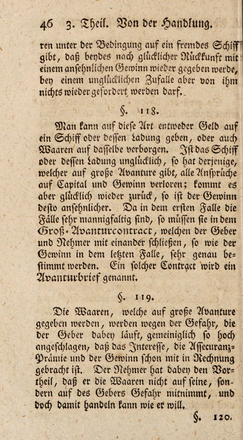 ren mUt bet SSebingung auf ein frembeö @($iff^ gibt/ ba^ bet)beö nach glucflieber Stueffunft mit einem anfe[>niicben ©eminn miebet gegeben metbe, bep einem ung(iicfiid}en aber Pon ibm ni^t6miebetgeforbctt merben barf^, §• ii8^ 5)tatt fann auf biefe “JCrt entmeber ©efb auf ein @cbiff obev bejfen iabung geben, ober auch $ÖSaaren auf baffelbe perborgem 3fl ba^ @cf;ijf übet beflfen labung unglüdlicb, fo §at betjentge, meicbet auf gto^e '^(üantute gibt, aüe ?(nfi)tu^c auf Kapital unb ©eminn Petloren; fommt e$ abet gliuflicb miebet jutuef, fo ifi bet ©eminn beflo anfebnlicbet* Sa in bem erften 3a((c bie gdüe fe^t mannigfaltig jinb, fo muffen fle in bem <5roj3» 2lpanturcontract:/ meicben bet ©ebet unb SRebmet mit einanbet f^iie^en, fo mie bet ©eminn in bem (e|ten galie, fef^t genau be^ flimmt metben* ©n folcbet Eonttact mitb ein ^panmtbnef genannft §. 119* Sie SBaaten, meicbe auf gto^e 2/pantute gegeben roetben, metben megen bet ©efa^t, bie bet ©ebet babep (duft, gemeinigiieb fo b^^cb angefd^iagen, bap ba6 ^^teveffe, bie ‘Jfffecutanj* ^rdmie unb bet ©eminn febon mit in Sieebnung gebtaebt i\X Set SRebmet bat babep ben 58ot= baß et bie SBaaten nicht auf feine, fon- betn auf beö ©eber$ ©efabt mitnimmt, unb boeb bamit b<^n6eln fann mie eP mittt §♦ I20,
