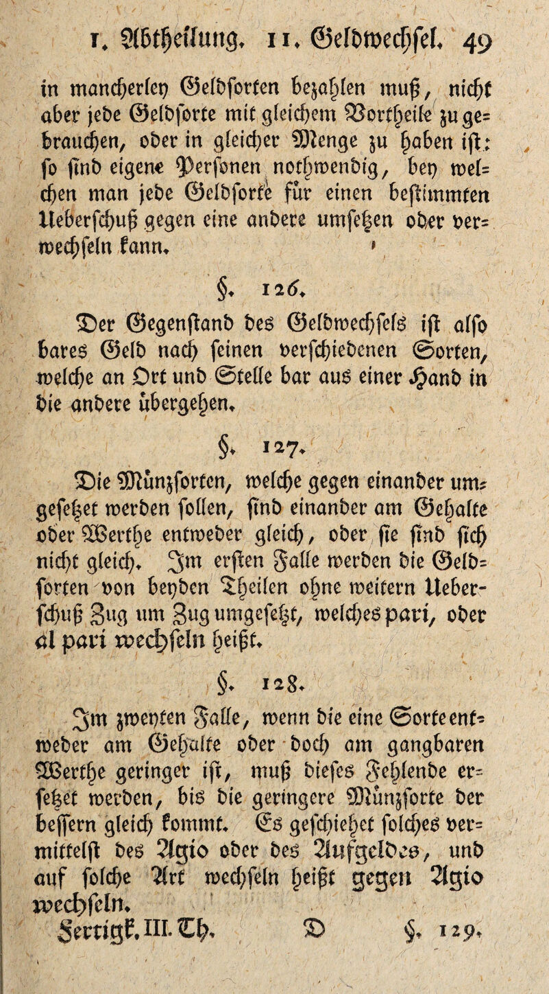 in manc^erfep ©e(t)fot(cn bejahten mu^, n\d)t aber jebe ©dbforte mitgleicbcm 33ort§dfe^jugc= braui$en, ober in gleicher 5)^enge haben ijb: fo (mb eigene ^^erfonen nothmenbig, bep tt)er= eben man jebe ©elbforfe für einen beflimmcett Ueberfebuf gegen eine anbere umfe|en ob/er ber= meebfein fann^ » §♦ 126^ S)er ©egenfianb be6 ©efbmecbfefö ijl a(fo bare^ ©e(b nach feinen oerfebiebenen ©orten, meicbe an Drt unb ©teile bar au$ einer .^anb in bie anbere übergehen^ §* 127. !£)ie ?[Rünjfortcn, meicbe gegen einanber um? gefe|et merben foKen, (inb einanber am ©ehafte ober SBerthe entmeber gleich, ober fie (Inb (Ich nicht gleich^ 3m erfien 5a(Ie merben bie ©eib= forten non bepben meitern Ueber- fchuh 3wg umgcfe|t, melcheö pari, ober öl pari roec^feln hei^t^ §. lag. 3ttt jmei)ten menn bie eine ©orteenf? meber am ©ehalte ober hoch am gangbaren Berthe geringer ift, mu^ biefeö Sehienbe er= fe|et merben, bis bie geringere Slünjtorte ber be(fern gleich fommt. So ge(U}iehet folcheo ber= mitte((I beo 2lg;io ober beo 2(nfgeIDe0/ unb auf folche 'Hxt mechfeln gegen 2lgio xpech)feln. Ser«gf.lll.€^. ® 129.