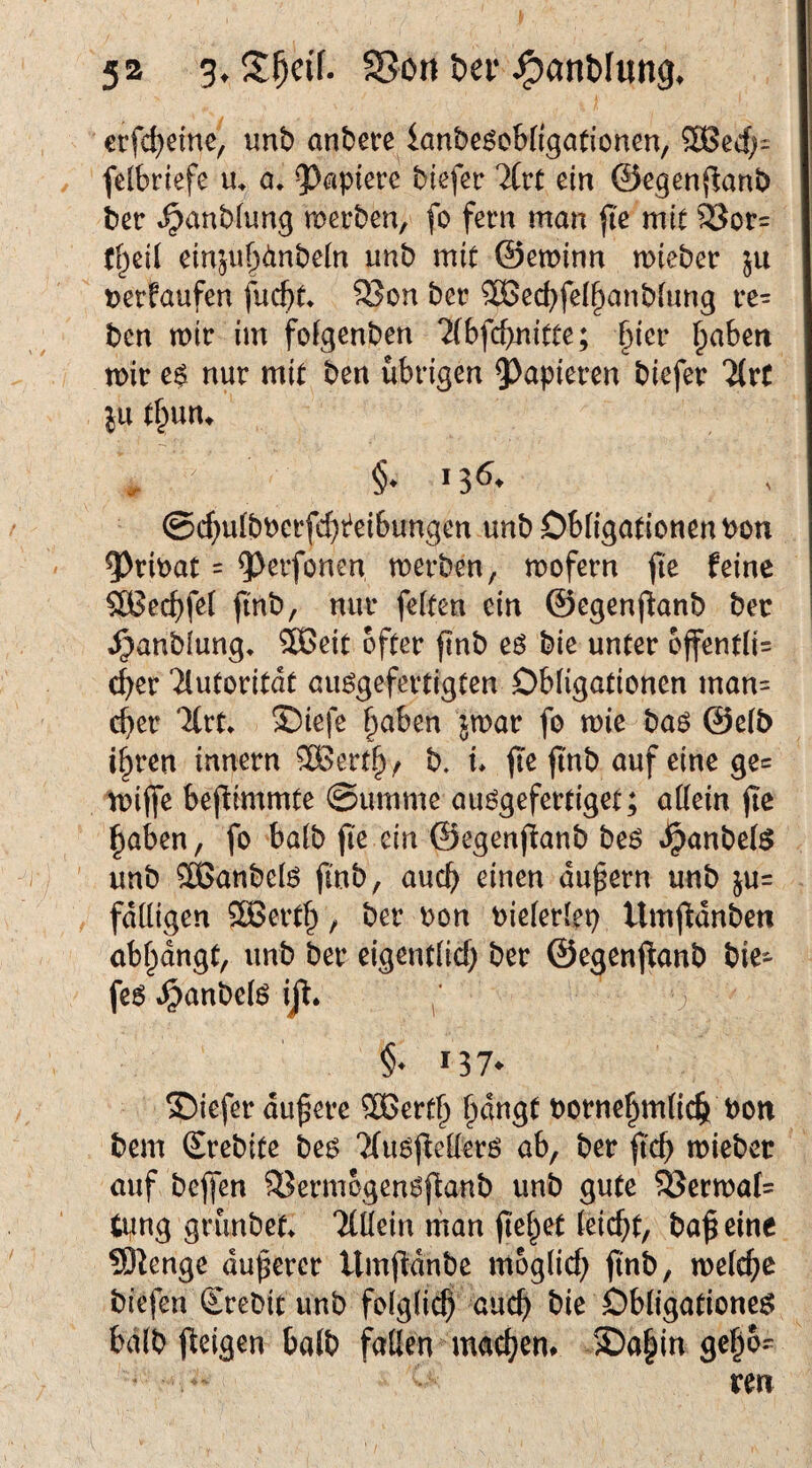 erfd)eine, unb anbece knbe^oWigationen, 3Bed)= / felbriefe a. 9^apierc biefer %vt ein ©egenjlanb ber t^anbiung merben, fo fern man fk mit ®or= (§ei( einjub<!inbeln unb mit ©eminn mieber ju tjerfaufen fuc^(* SJon ber 5Öecbfe(§anbiung re- bcn mir im foigenben 7(6fd>nicte; §ier l^aben mir e$ nur mit ben übrigen 5)apieren biefer itrC in tl^nn. @c^u(bberfd)t^eibungen unb ObligationenPon 5)rmaC = ^^erfonen merben, mofern fie feine SBecbfel ftnb, nur feiten ein ©egenjfanb ber J^anbiung, ®eit öfter ftnb e6 bie unter 6ffentii= c^er Tlutoritat au^efertigten Obligationen man= ober %vu X)iefe §aben jmar fo mie bao ©eib i^ren innern 3Bertb/ b. u jtnb auf eine ge= miffe bej^immte ©umme auögefertiget; aüein jie haben, fo ba(b fi'e ein ©egenfianb beö »^anbefe unb ®anbeiö jin^/ dupern unb ju= , fdüigen SSöerth / ber bon bieieriep Umjidnben ab^angt, unb ber eigentüd; ber ©egenjtanb bie- feo »^anbei^ ijl. ; §• 137* ©iefer dunere Sßerth hdugt bornehmüch bon bem Srebite bes 7(u6j^ederö ab, ber jtcb mieber auf bejfen 93erm6gen6ftanb unb gute 5Jerma(= tpng griinbet> llMn man jtehet ieic^t, ba^ eine 9)tenge dunerer Umftdnbe moglid; ftn^>/ meiere biefen Srebit unb foigüch auch bie Obligationen bdib feigen halb faden machen# 2)ahin gehö¬ ren