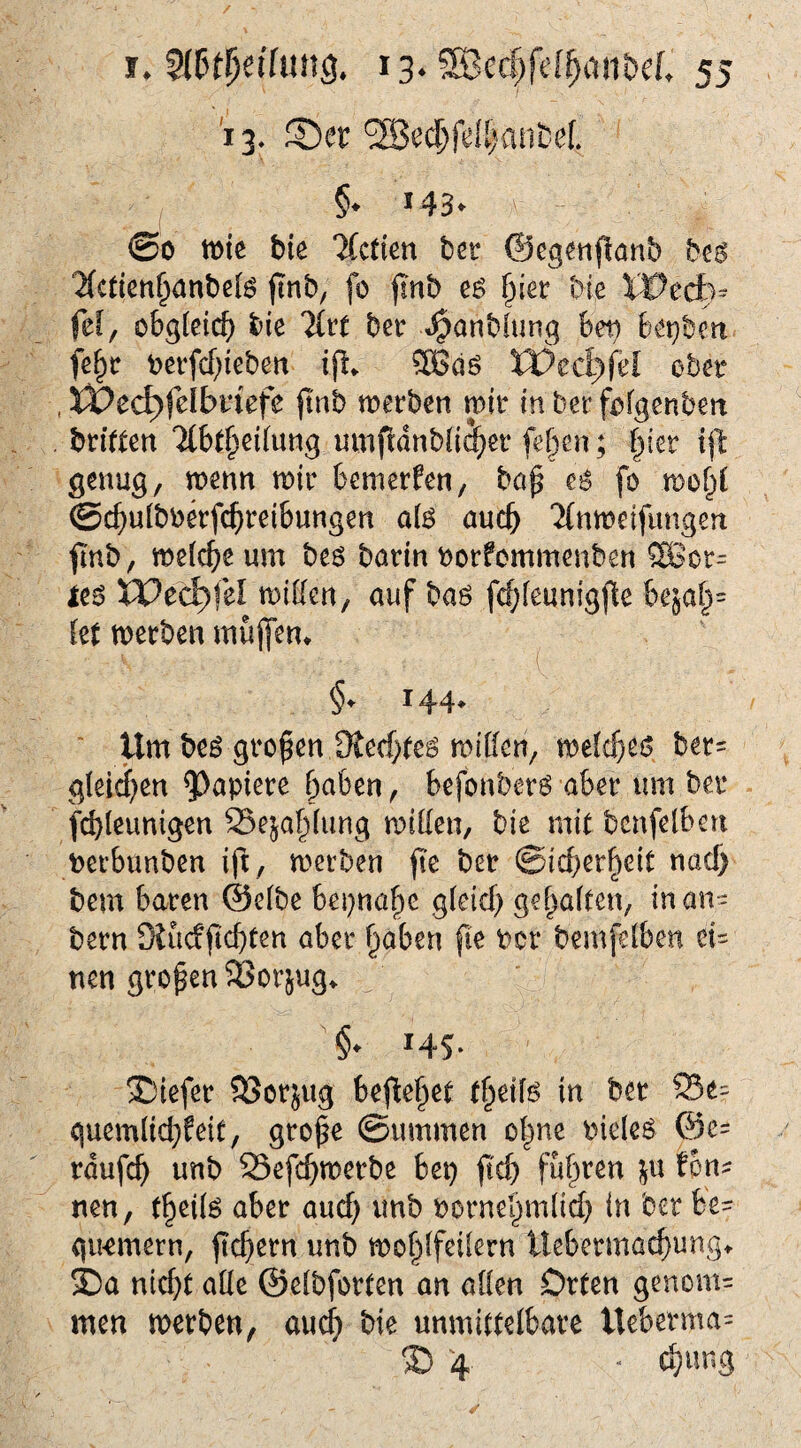 13. ®er'3Becl&fd[)fliibef. I §• >43* ©0 tt>ie bie llctim ber ©eg^nflanb beö 2(cticn^anbeB (Inb, fo jinb §ier bie Xl^edtv fef, obgleich bie %vt bet: t^anblung 6ei^ bei^bcn fe§r beifc()iebert ijl. XVedyfü obet , XVed)fdbviefe ftnb merben mit: in bet f^fgenbeit htiitm ‘Jlbt^eilung umfldnbüi^er fef)en; fytv ij'l genug, menn mit bemerken, bap fo mof^C ©c^ulboetfc^teibungen a{$ audb ‘Xnmeifungeu ftnb, melc^e um bes barin notfommenben SBot= ie^ IPec^fel miUen, auf baö fcfjfeunigjle bejal^= kt merben mülfen» 144. ‘ Um be^ großen ütecf}(e^ mitten, me{tf)e0 bet= gleiten ^^apiete haben, befonbetö abet um ber fcbleunigen 23ejah(ung mitten, bie mit bcnfelbeti t)etbunben ifi, merben jt'e ber ©icberheit naef) bem baren @e(be beinahe g(eid) geraffen, inan- bern Siuefftebten aber §aben |ie Per bemfeiben ei= nen großen 93orjug^ 145. ®iefer SSorjug befielet in ber Se= quemttchfeit, gro^e 0ummen o|ne Pieleö @e= rdufch unb S3efchmerbe bep fleh fuhren ;^u tbn^ nen, theil^ aber auef) unb PorneI}m(ich in ber be- gu-emetn, ftchern unb mohifcilern llebcrmai^ungt 5Da nicht alle ©elbforten an atten Orten genom= men merben, auch bie unmittelbare Ueberma= ® 4 * chung