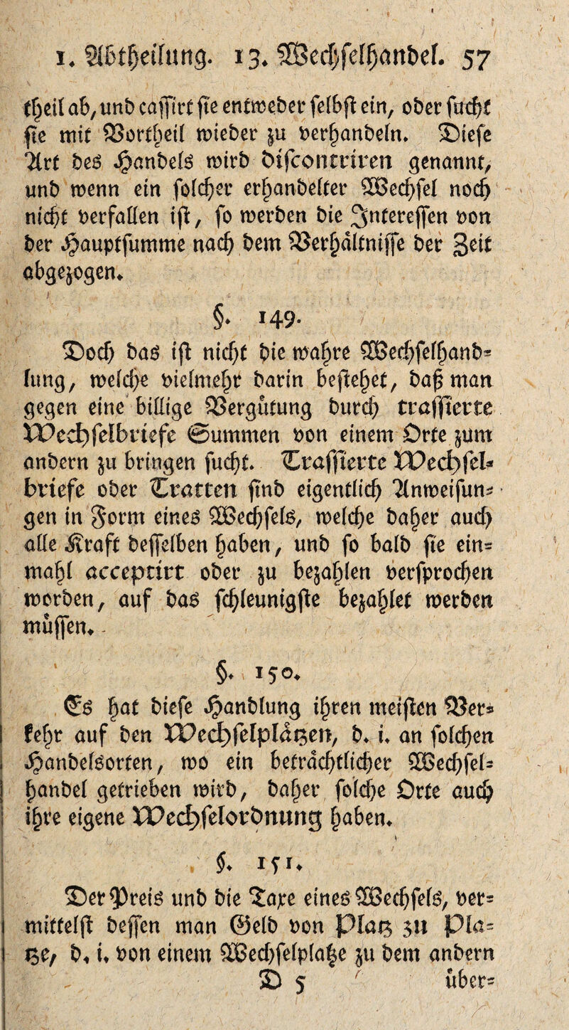 t^eil ab, unb caflfiit fie enttt)ebei* fclbfl: ein, ober fle mit SSortbeit toieber ber§anbe[n» i)iefc lixt beö ^anbe(ö roirb 6ifcontriren genannt, unb wenn ein foic^er er^anbeiter 5G8ec^feI noch nicht berfallen ifl, fo werben bie ^tttereffen non ber ^auptfumme nach bem ^Serhdltniffe ber 3^it abgejogen^ §* 149* T)och baö i(l nicht biß tnahre SBechfßihcinb* fung, weiche nieimehr barin beftehet, ba^man gegen eine' biüige SSergutung burch tmffictte XVcd)fdbvkfc ©ummen non einem Drte jum anbern ju bringen fucht* ‘^^raffiente XX>cd)fch bviefe ober Zvatten jinb eigentlich Tinweifun^ gen in ^orm eine^ SBechfei^, weiche ba^er auch aüe Äraft bejTeiben höben, unb fo halb fie ein= mahi öcceprirt ober ju bejahien nerfprochen worben, auf ba6 fchieunigjlc bejahlet werben muffen^ ^ §. 150. h^^ »^anbiung ihren meij^en ^er^ I fehr auf ben XPci^felpId^en, b^ u an foichen 1 ^anbeiöorten, wo ein betrdchtücher 5H>echfeis j hönbei getrieben wirb, baher foiche Orte auch j ihre eigene XPec^felorÖnung h^ben* » §. iSU 35er5)reiö unb bie ?:a;:e eineö SSechfei^, ner= j mitteifl beffen man @elb non plai^ 3« pla- I ^0/ b. u non einem 9Bechfeipla|e ju bem anbern I © 5 ^ uber=