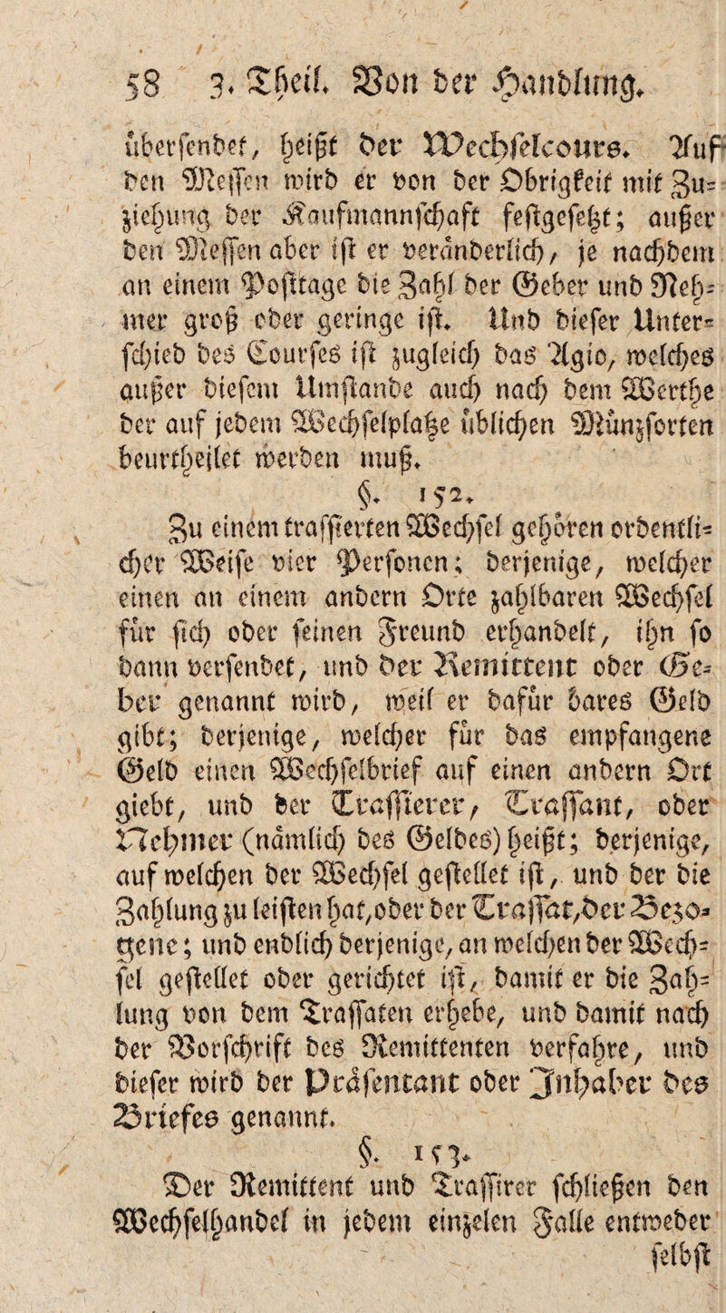 u&etfenbcf, ber XPecbfekoure^ 'JfuF ^c^ ®^e|ycs^ wirb er t)on ber Dbrigfeif mit 3»= jief^tung ber ^aiifmannfcf;aft fefigefe^t; öuger beu Steffen aber Ifl er ^eranberlid)/ je nacbbem an einem 9^ojltagc bte 3a§f ber @eber unb ^eb= mer grog ober geringe ifl Unb biefer/Unfer= fd}ieb beä Courfeö ifl ^ugfeicf; baö ‘2(giO/ weicbeö auf^er biefcm Umflanbe auch nacf) bem ®ert^e ber auf jebem S3ecbfe(p(a|e üblic()en SJünjforten beurtf^eilet werben muf» §. 152. 3u einem trafjterten®ed;fel geboren orbendi- d)Cr SBeife t?ier ^})erfonen ; berjenige, weicher einen an einem anbcrn Orte ja^ibaren 5Secf)fe{ f{ir fid} ober feinen Jreunb er^anbelt, i§n fo bann ^:)erfenbet, unb Hanittcnt ober CBz^ bcu'genannt roirb, weif er bafur bareö ©efb gibt; berjenige, wefcber für ba^ empfangene @e(b einen S>ed)feibrief auf einen anbern Drt giebt, unb ber Irafftereiv Ccaffant, ober n'cl^mei* (ndm(id) beö @e(be6)|ei^t; berjenige, auf wcfc^cn ber 3Becf}fel gefteflet ijb, unb ber bie 3af^fung ju feij^en ^at,ober ber CrajT<Jt,t>cr gene; unb enbfic^ berjenige, an wefd;en ber SBeef)- fef geredet ober gerichtet i|b, bamit er bie 3^^= iung bon bem ?;raffaten ergebe, unb bamit nach ber ^orfchrift beö Slemittenten berfafire, unb biefer wirb ber Prdfentant ober jTnhaber bcö 23nefe6 genannt* ®er Diemittent unb ^rajfircr fchfie^en ben S[ßechfe(hanbef in jebem einjelen §ade entweber fefbjl