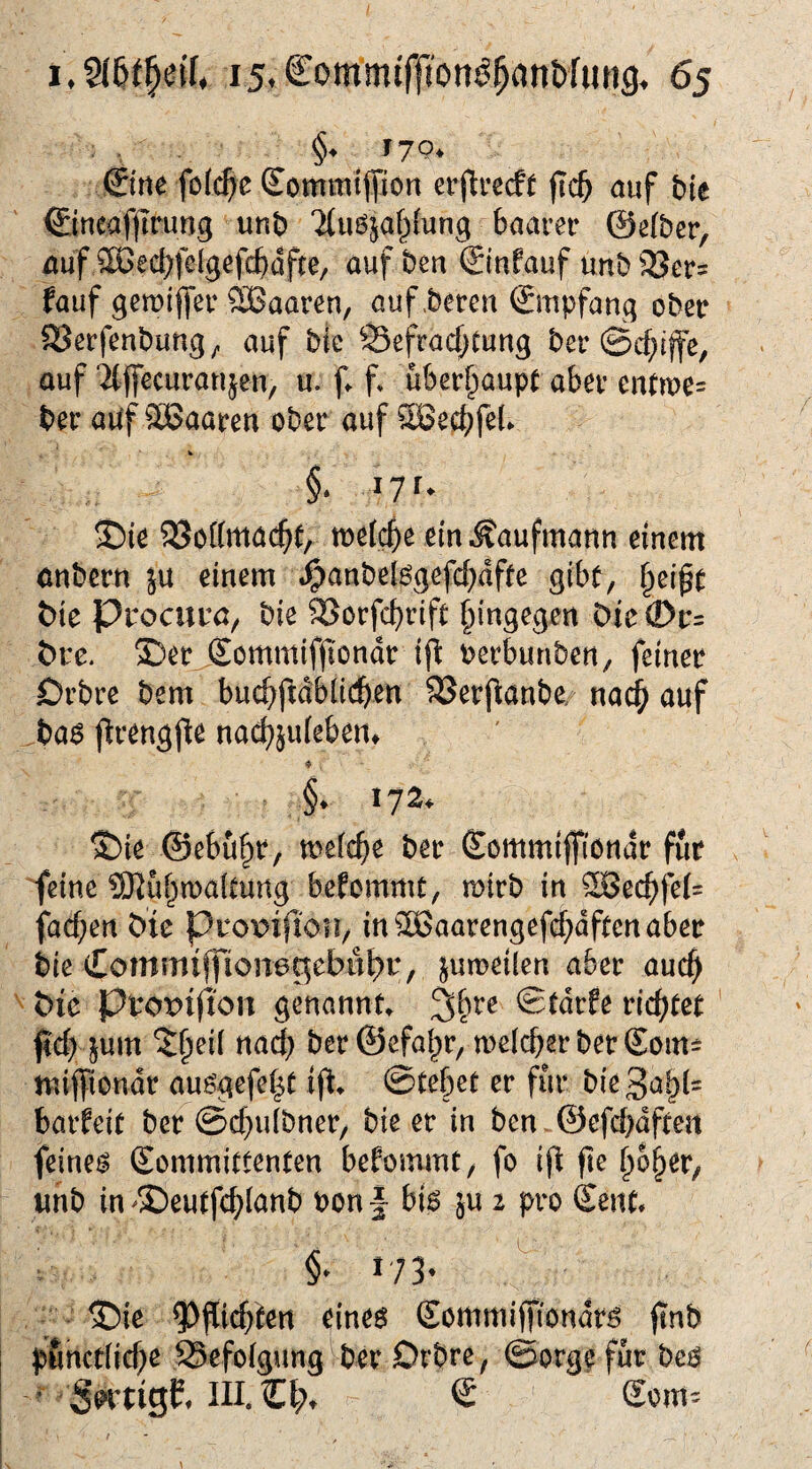 §♦ 17p* ©ne fo(c(>e Sommtliiort erfieecft ftc^ auf bte ©neafjtrung unb ‘^(uöjaf^lung baarer @e(ber, auf ^ßecbfelgefcbafte, auf ben (£tnfauf unb 35er= fauf gemijfer SBaaren, auf .beten ©npfang ober SJetfenbung;. auf btc 93efrac(;Cung bet auf ‘^ffecutanjen, u. f. f* ubet^iaupe abet entTOe= bet auf Sßaaten obet auf SBecbfeb w §. lyr* 35te SSottmac^e, welche ein Kaufmann einem anbetn ju einem J^anbelggefcf)dfee gibt, §e{^t t>ie Prociiuö, bie ^otfebtift hingegen Die©t:= t>tc. S)et Sommifjiondt ij^ betbunben, feinet Dtbte bem bucbfidblicben SSetfianbe; na^ auf ba^ ptengpe na(^juieben* ♦ . §. 172. S)ie ©ebuht/ meicbe bet Commijfiöndt fut ^einc SJJuhmaiCung befommt, mttb in ^ecbfe(= fachen b'tc pro\?ifion, in^aatengefeb^ft^uubet bie Commiffiona^ebulb^, jumeilen abet auch ^ t)ie ppopiflou genannt» ©tdtfe ticktet ftcb jum ^hei( naef} bet ©efa^t, tt)e(cbetbetSom= miffiondt auögefeht ift* ©tebet et fut bie3ah(= havUit bet ©ebuibnet, bie et in ben.©efcbdften feinem Kommittenten bekommt, fo ijt fie hoher, imb in ^SDeutfcblanb bon f bis ju 2 pro Kent* 173^ ^ ■ ®ic ?)f[icbtert eines Kommiffiondts jtnb pfmetiiebe SSefoigung bet Dtbte, ©otge fut bes  in. Ct;» € Sont'