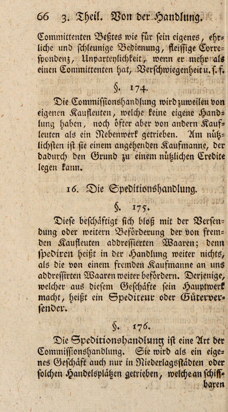 SommiCtenten me fut* fein eigenes, e^t^ {id)e unt) fc^i^unige Sc.btenung, flieiffige €om= fponben^, Unparcei}(id)feit, wenn er me§r’ a(S einen Eommittenten §at, i8erfc^miegen§eUu»f.ft ' §• 174- ®ie Sommifjions^anbiung wirb jumeilen Port eigenen Äaufleufen, welcf^e feine eigene t^anb^ (ung §aben , noc^ öfter aber Pon anbern ^^aufs [euten als ein ^lebenwerf getrieben. 7(m nu|= (icf)flen i|f jie einem ange^enben .^aiifmanne, ber baburc^ ben ©runb ju einem nü^lic^en Srebite (egen fannv ^ V ^ i6. ®ie ©pebition^^anblung. §• 175* ©iefe befc|)dftigt b(o^ mit ber Geifert- bung ober weitern Seforberung ber Pon frems ben ifauffeuten abbreflfierten SBaaren; bemt fp^e^^rcn (^eifjt in ber »^anbtung weiter nic^its, a(s bie Pon einem fremben .^anfmanne an uns abbrejfirten SBaaren weiter beforberm derjenige, welcher aus biefem @efcf;dfte fein »Ipauptwerf mac(}t, ^eipt ein ©pebitcwu ober ©üpevpev* fenbevv §. i7<^* 'Die ©peöitionsl;ani>lMrtg eine Tfet bet Commiffionö^anbiimg. 0ie roitb als ein cige* «es ©efe^dft auc^ nur in 9]ieberIoggfldb(en ober folc^ien .§anbe(6pld|en getrieben, »neiebeanfebiff« baten