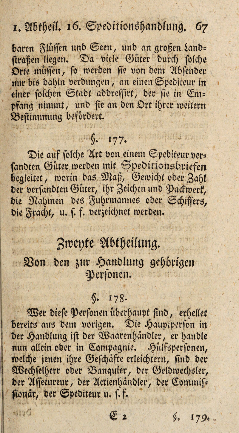 baren 5ttj[en unb ©een, unb an großen ianb= flrapen liegen* ©a t)ie{e @uter burc^ folc^e Drfe mujt'en, fo rrerben jte non bem 'Jtbfenber mv biö ba^in tjerbwngen, an einen ©pcbiteur in einer folc^en ©tabt abbreffiit, ber jle in Ijfang nimmC, unb jte an ben Dr( i^rer meinem Sepimmung beforbert §♦ 177* . S)ie. auf folc^e lixt bon einem ©pebi^eur betrs fanbten @uter werben mir ©pebmonabriefen begleitet, worin baö 9Ka^,' @ewicf;t ober 3a^( ^ ber berfanbten @uter, i§r unb ?)acfwerf, bie 3Ral;men be^ gm^rmanneö ober @cf;ijferö, bie gra4^/ f* f* ^erjeicbnet werben^ 3ii?es)fc Slbt^eilung. aSon Den jui- J^anDfniig gef^Din'öen ^3)er|onen. 178* 583er biefe^erfonen überhaupt jinb, errettet 1 bereite au^ bem borigen* ®ie »^auptperfon in ! ber JJanbfung ber SBaaren^anbler, er §anbk 1 nun allein ober in Kompagnie* »^ulf^perfonen, i welche jenen i§re @efd)dftc erleic^?tcrn, j!nb ber ! 583e(^fcl§err ober SSanquier, ber ©elbwec^^ler, I ber Ttflecureur, ber Tlctien^dnbler; berKommif* i| fiondr, ber ©pebiteur «♦ f.f» I , ■ S 2 »79* • • i