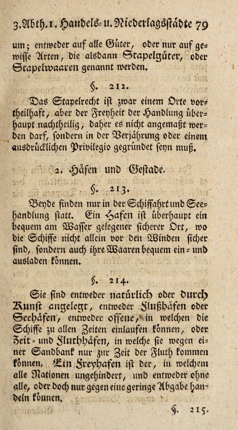 um; cnfme&er auf affe ©uteC/ otcf nur auf ge* mijfe ’Xrten/We afs&ann ©föpclgfltcr, c&et ©Cöprlvvßßrrn genannt tuer&cn, §, ai2. ®as ©£apcked)t i(l sroar einem Orte »or* (|ei(§af£, aber ber §rei}§eit bet^anölung nber= ^aup( na(f;t§ei(ig, bafier eg nic^t angema^f »ücr= _ ben barf, fonbern in ber iBerjd^rung ober einem augbru(flic^en ^Jtibiiegio gegrunbct fepn mu^, 2. ^dfen unD ©ejfobe. §. 213. / Set}t)e fttit)cn nur in t)er©d)iffa^rfunb©er= ^anbfung ©n ^aferr ifi überhaupt m bequem am 2Bafl*er gefegener ftc^ercr Ott, mo bie ©c^ijfe ntc^t allein bor ben ®tnben fidjtt finb, fonbern auc^ i^reSSJaaren bequem ein^ unb au6laben Eonnen» §. 214. ©ie finb entmeber nöturlict) ober Äunji: angelegt, entmeber Siwß^afen ober ©eel;afen> entmeber offene/* in n)elcf}en bie @cf;iffe 5U allen einlaufen fonnen, ober Seit-unb Sliit^l;afen, in melcf^e jle megen ei= ner ©anbbanf nur jur fommen fonnem ^Än St*ey^afen ifi ber, in melcbem alle Sitationen unge^inbeit, unb enlmeber o|ne alle, ober boc^ nur gegen eine geringe Tibgabe ^au' beln fonnen» v 215*
