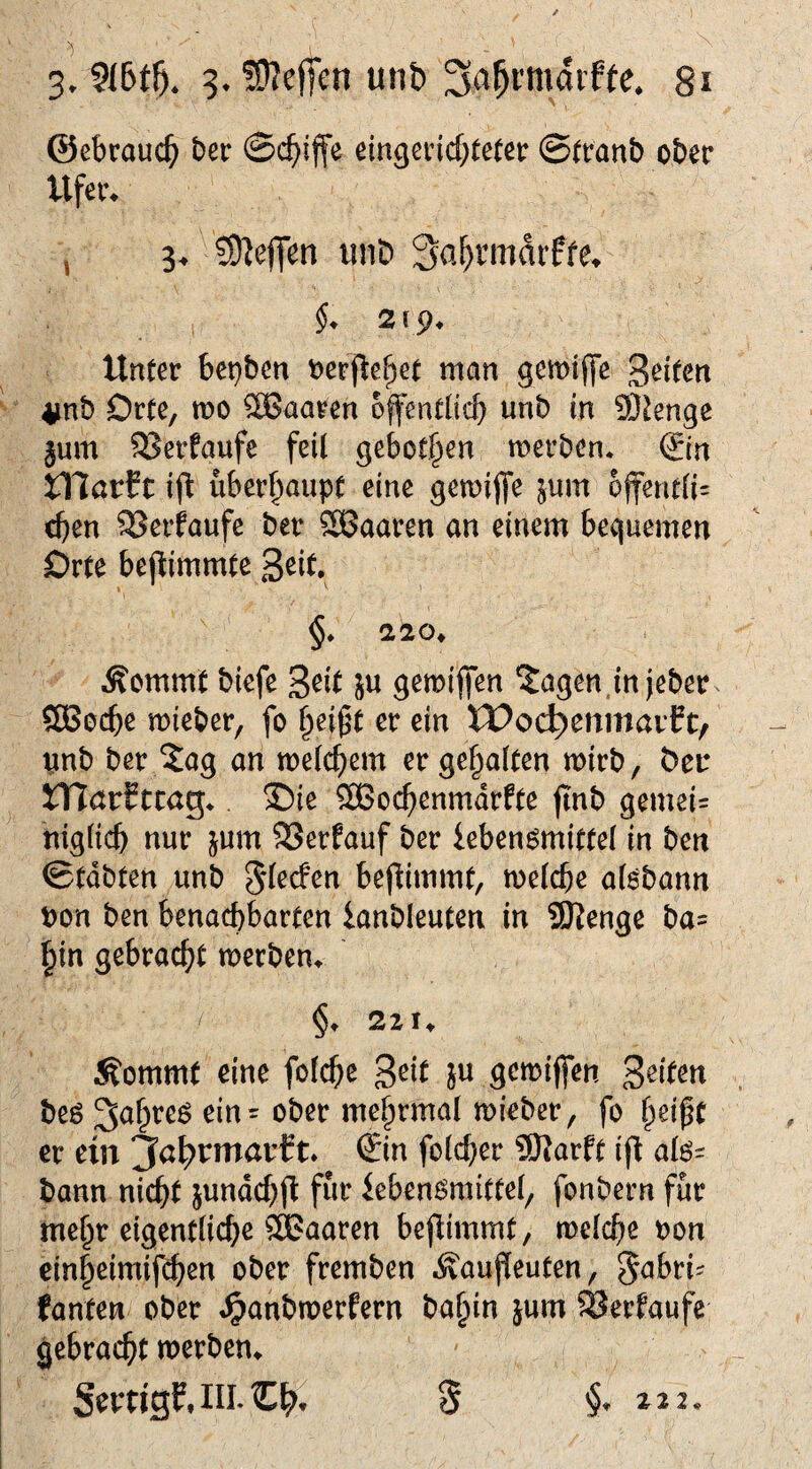 ©ebraud^ ber ©c^iffe ein^eincbteter ©tt*anb ober Ufer* ^ 3* ?9lejTen iniD 3a^rmdiffe* §* 219* Unter bet}ben oerj^ef^et man gemijfe 'ßdUtx 4jnb Orte, mo haaren 6ffentli<:b wnb in 9)^enge jum SSerfaufe feil geborgen merben* (Jin XXlavH ift überhaupt eine gemijfe jum offentli= eben S3eifaufe ber SBaaren an einem bequemen Orte bepimmte ßzit, 1 '■ §♦ 220* Äommt biefe Seit ju gemifien ^agen.injeber ÖBoebe mieber, fo b^if't er ein tPoc^enmaif t, vnb ber ?ag an melcbem er gehalten mirb, ber mör^tcag*. ®ie SBocbenmdrfte jtnb gemei= niglicb nur jum SSerfauf ber leben^mittel in ben ©tdbten unb ^(eefen beflimmt, melcbe al^bann t)on ben benachbarten ianbleuten in Stenge ba= bin gebracht merben* §* 221* Äommt eine folche S^il W ö^miffen beö mehrmal mieber, fo helfe er ein ^a^rmarft* Sin folcher 9}}arft if^ alo= bann nicht jundchjl: für iebenSmittel, fonbern für mehr eigentliche haaren beflimmt, melche oon cinheimif(^en ober fremben Äauffeuten, 5<^bri^ fanten ober ^anbmerfern bahin jum SJerfaufe gebracht merben* §, 22 2.
