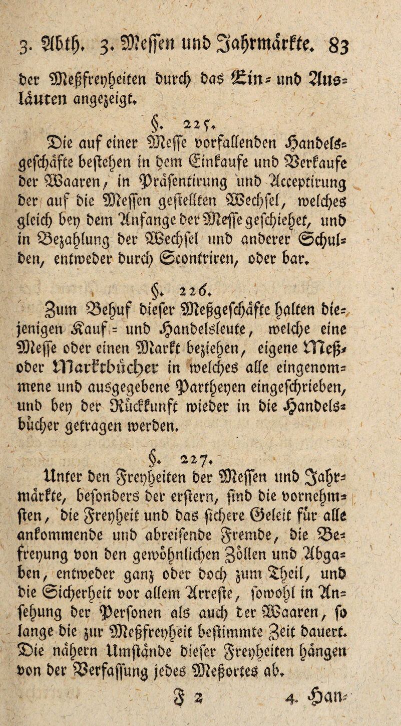 / 3- s* S'JcjTen mb 83 t}ct 93]e|fret)§ei(ßn ^ut*c^^ ^£inf unt> 2fW0= Iduten on^ejeis^ §♦ !Die auf einet* 9JJeffc uorfaffenben «^an&efes gefc()dfee bej^ef)en in bcm Sinfaufe unb SJerfaufe bet* SBaaven / in ^rdfendrung unb 2{cceptirun3 ber auf bie ?0leffen gefteßten SBecbfei, ruefcbeö g(cicf) bep bem 'Anfänge bet* 9Reffegefcbie§er, unb in 23eja§(ung ber SBec^fei unb anberer @cl^u{s ben, entmeber burcf; ©contriren, ober bar^ ^nm Se^uf biefer 9)te^gefc5df(e t^aiUn bies, jenigen Äauf = unb »^anbeBieute, melcf;e eine Sliejfe ober einen ^Otarfr bejie^en, eigene ober niarftbuc^er in meicbeö aße eingenoms mene unb auögegebene ^art§epen eingefc^rieben, unb bep ber DJucffunft mieber in bie ^anbef^« bücf;er getragen merben» §. 117, Unter ben Sfept^eiten ber ?91e(fen tmb Sa^t^ mdrfte, befonberö ber erjlern, finb bie oorne^m« jlen, bie ^rep^eit unb baö jtcberc @e(eit für affe anfommenbe unb abreifenbe grembe, bie 25e^ frepung bon ben gemo^nffc^en S^H^n unb “ZCbga^ ben, entmeber ganj ober bocb jum 5[^ei(, unb bie ©ic^er^eit bor affem ^(rrefte, fomof)! in 7(n= fefpung ber ^^erfonen alö au^ terSCaaren, fi> lange bie jur ?D^e§fret)^eit bejlimmte bauert* ®ie nd§ern Umfidnbe biefer ^repf^eiten fangen bon ber SJerfajfung jebe^ S^eporte^ ab* ^ z 4-