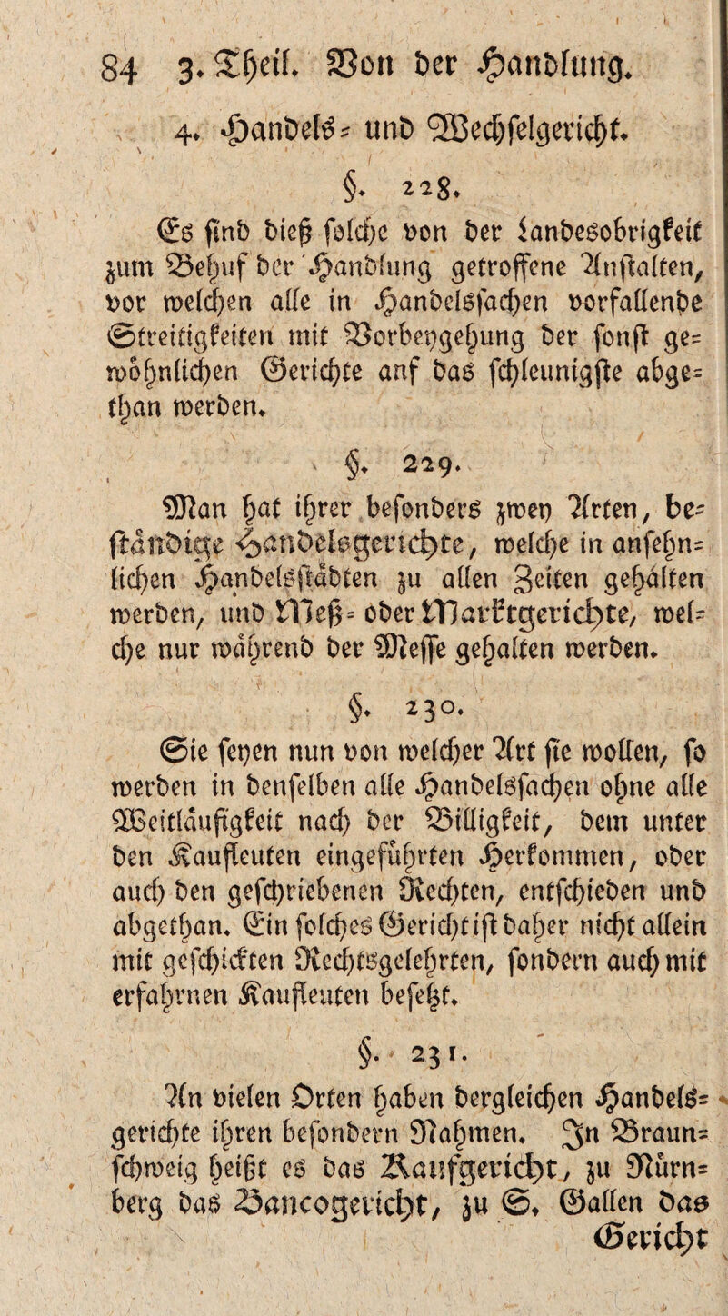 84 3. SSon Der ^auDfung. 4^ ^anöel^^ unD ®ec[)felgeric^f* §* 2,2^^ finb Die^ foIci)c bon Der lanDcsokigfeU jum Sei^uf Der t^anblung getroffene '^(nftalten, t>or mellten alle in t^anbclöfad^en oorfatten^e ©treitigfeiten mit 33orbepge§iing Der fonjl: ge= n)6f^nU<^en ©eric^te anf Da6 fc^leimigjle abge= i tf^an merDen* 219. ®an |at ir)rer befonDer^ jmet) Wirten, be- ftdnDic^e 4><^nDel6gcnc^te, midj^ in anfe^n= liefen J^anDelöftdbten ju allen gehalten merben, imb me^= ober tT)arEtgerid;)te/ n)el= c[}e nur mdbrenb Der 9)Jeffe gehalten merben. §. 230. @ic fetten nun bon n)elcf;er llvt fie molTen, fo werben in benfelben alle *^anbel6fac^en o^ne aüe SBeitldufi'gfeit nad) Der Silligeeit, Dem unter Den Äaufleuten eingefül^irten »öerfommen, ober and) Den gefd}riebenen 9ied}ten, entfd)ieben unb abgetbam ©n fold)eö@erid}tij^baber nic^t allein mit gcfd)idten Died)tögclebrten/ fonbern auch mit erfahrnen Äaufleuten befe|t^ §■ 23 t. lln Dielen Orten b<Jben bergleicben ^anbe(^= - geriebte i^ren befonbern Slabmen* 95raun= febweig f)ei§t cö baö Äöufgenc^t, }u 3^urn= berg ba6 öancogevid^t/ ju ©♦ ©allen Da^ (Sender