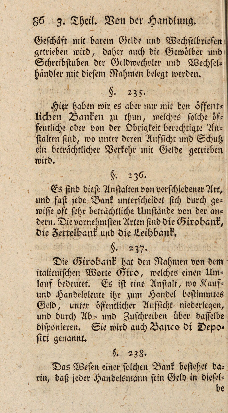 V @efc()df( mit barem @e(bß unb 5Becbfe(6ricfett getrieben mirb, ba^er auch bie ©emolber unb ©cbreibjluben ber ©elbme^i^ler unb ®ecbfeU l^dnbfer mit biefem SRa^men belegt merben^ .^t^r §aben mir eö aber nur mit ben offmu Iid)en SanEen in t^un, mefc^eö fo[cf)c of? fent(icf}e ober uon ber Dbrigfeit berechtigte 7(n= palten fmb, mo unter bereu ?(ufpcbt unb @cbu| ein betrdchtlicber 5?>erfe§r mit ©efbe getrieben mirb^ §. 136. t pnb biefe TCnpalten bcn berfebiebener Tfrt, unb fap jebe JSanf unterfebeibet pcb bureb ge? mipe oft fe^r betrdcbtlicbe Umpdnbe bon ber an? bern. ©ie bornebmpen Ttrten pnb bie (SirobanE, Öie SettcIbanE unb öie S^ti^hawt^ §• 237* ©ie (SivobaiiE bat ben SRabmen bon bem' italienifcben SBorte (Siro, melcbeö einen Um? (auf bebeutef* ip eine 'Jlnpalt^ mo 5faiif? unb .^anbelöleute ibr jum »^anbel bepimmteö ©elb, unter opentlicber 'Jfufpebt nieberlegen, unb bureb 'Hb ? unb S^febreiben über baffelbe bifponieren» @ie mirb auch 23anco öl 2)epo* pd genannte §* 238. 3)a6 ®efen einer folcben 33anf bepebet ba? rin, bab jeber ^anbel^mann fein ©elb in biefel? be