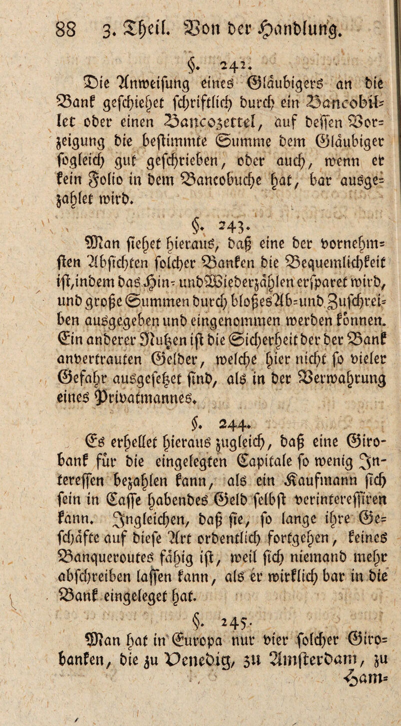 I)ie 'Mnweifung etneö ©(dubiger^ an bie 53anf gefcbie^et fd)rift(i(^ bufd? ein SancobU? let ober einen 23anco5ettel, öuf belTen 2>or= jeigung bie beflimnUe ©umme bem ©laubiger fog(eicf) guf gefc^rteben, ober aud;, menn et fein 5oi(o in bem Sancobui:^)e \^at, bar au^ge= jaulet mvh. ^43*' 9Kan flehet ^ierau^, ba§ eine ber borne|im= flen ^(bficf)ten fold)er 55anfen bie 35equemlid)feit i^,inbem baö ^in-- unb®ieberjd^len erfparet mirb, unb gro^e ©ummen burd; bio^eöTlbnmb ben au^gegeben unb eingenommen merben fonnen. ©n anberer SJu^en ijt bie ©id;er^eit ber ber 25anf anpertrauten ©elber, mefc^e §ier nid)t fo Pieler ©efa^r au^gefe|et jinb, a(^ in ber SSerma^rung eine^ 93eiPudnanne6* 244* (Jö erteilet ^ierauö jugfeic^, ba^ eine ©iro- banf für bie eingeiegten (Sapitaie fo mentg ^n- tcreffen be^a^len fann, afe ein Kaufmann (leb fein in Safle ^abenbeö ©elb felbjl: perinterelfiren fann» Ungleichen, ba^ (te, fo lange if)re @e= fd)dfte auf biefe 7lvt orbendicb fortge^en, feines Sangueroutes fd^ig ifi/ mei( fi'd; niemanb me^r abfebreiben (affen fann, als tv mirf(id; bar in bie 23anf eingeleget bat. §. 245. ®Jan t^at in ©iropa nur Pier fold^er ©iro= banfen, bie ^u Penebig/ 5U 2lmfiey^ani, ju