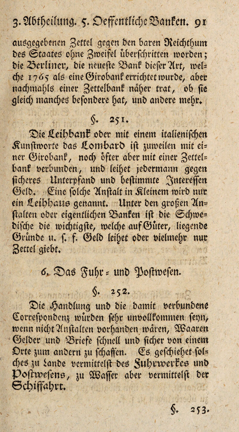 ou^gegebsnen ben bören Ülcid)ti}\xm bcö (BtaaUe otpe uberfcf^n'tüen worben; bic Sciitnet^ bie neuefle 23anf bicfer'2(rr, we(= c^e 17(^5 aiß eine©irobanferricbtetwürbe, aber nacf;ma§iö einer «ö§er trat, ob fi'e gleicf; manc^e^ befonbere ^at, unb anbere me§r> §. 251. ®ie Äeit^banC ober mit einem itafienifc^en Äunjlworte baö ftombarb ^uweiien mit ei= ner 4Urobanf, noc^ öfter aber mit einer banf t)erbunben, unb teilet jebermann gegen (tcbereö Unterpfanb unb bepimmtc @e(b* ©ne folc^ie Tlnfiait in Äfeinem wirb nur ein £et^böU0 genannt* Unter bcn großen 'Mm» flaften ober eigentüc^en Sanfen ijb bie @cf)we= bifcbe bie wii^tigjle, welche auf@uter, tiegenbe ©runbe u* f* f. ©elb {ei§et ober bieime§r nur Settei giebt* 6, tinb ^oflwefen. §*252* 5Die »^anbfung unb bie bamit nerbunben^ Sorrefponbeni^ würben fe^r unooüfommen fepn, wenn nicht Muflalten oorhanben waren, SBaaren ©elber unb Briefe fchnett unb ftcher oon einem Orte jum anbern pi fchafen. gefchiehet fol? cheö ^u ianbe rermitfeijb beö unb Poftwfene, m SEBaffer aber nermittelft ber ©cbiffa^vt*