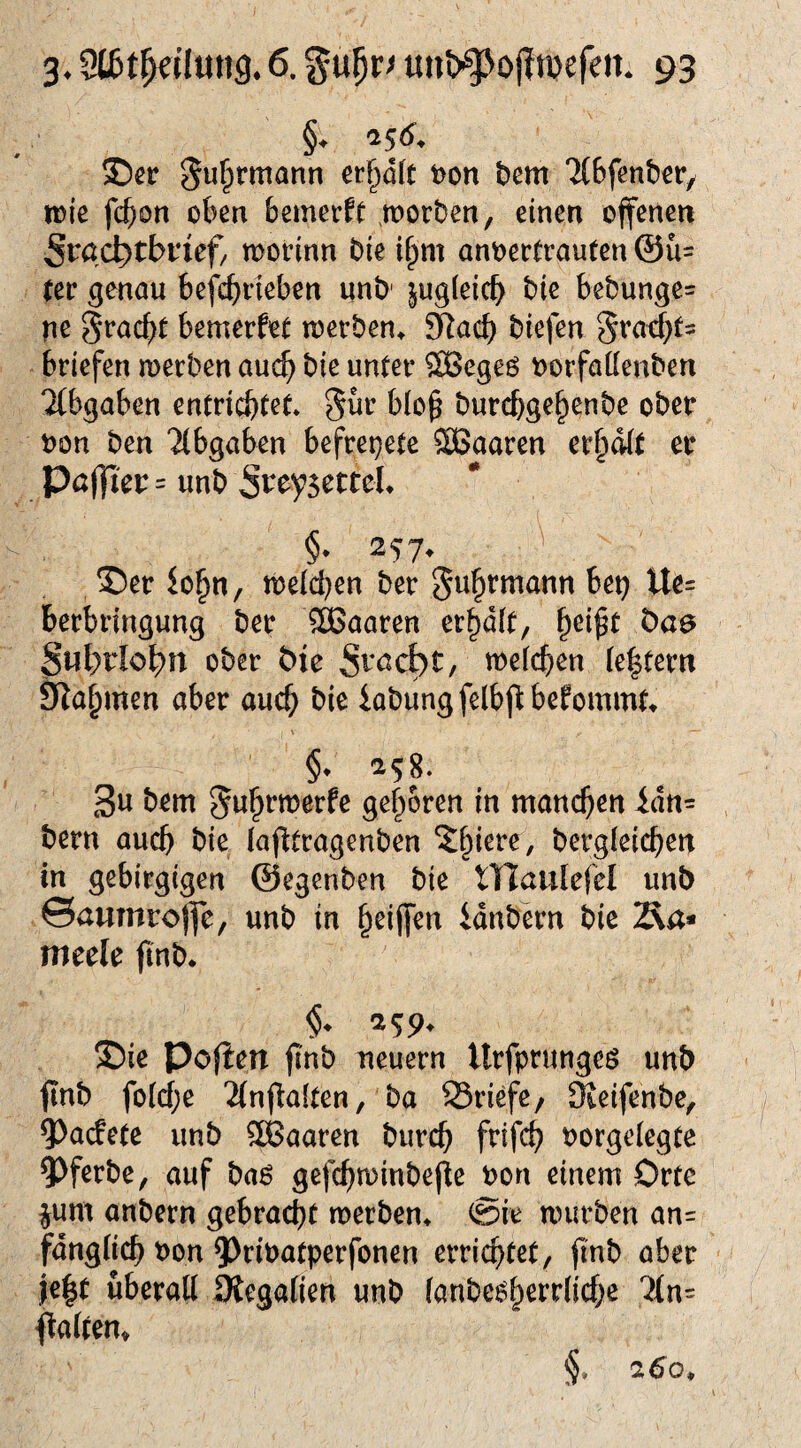 §♦ '156, S5er ^u^rmann er§öft t)on bem TiBfenbcr/ tüie fc^on oben bemecft ,morben, einen offenen 5t^ac^tbnef/ woHnn bie i^m anoectrauten @ü= (er genau befcbrieben unb' |ug(eicb bie bebunge= ne S^acbt bemerket loerben^ 9iacb biefen 5racb(= briefen merben auc^ bie unter ®egeö oorfattenben Ttbgaben entrichtet. b(o^ burcbgehenbe ober non ben Tlbgaben befrepete SCßaaren er^dit er Pö|]ier= unb §. 257^ ^ . ®er io§n, n)e(d}en ber Juhrmann bet} Ue= berbringung ber 3Baaren erhalt, Öaa Subriobn ober bie mefchen (extern S^ahmen aber auch iabungfelbfl:befommt 258. 3u bem $5wht*tt5erfe gehören in manchen idtt= bern auch bie lafltragenben ?:hiere, bergleichen in gebirgigen ©egenben bie niaulefel unb 0aumro)]e, unb in idnbern bie Äa* meele jinb* ®ie Pofien ji'nb neuern Urfprungeö unb finb foWje 2(nfla(ten, ba SSriefe, 3ieifenbe, 5)acfe(e unb ^Baaren burch frifch norgelegte QJferbe, auf ba6 gefchminbefte non einem Orte ^um anbern gebracht tnerben. @ie mürben an= fdngUch non ?)rinatperfonen errichtet, finb aber i|e|( überall Siegalien unb (anbe^herrliche '?ln= falten» §' 2;6o*