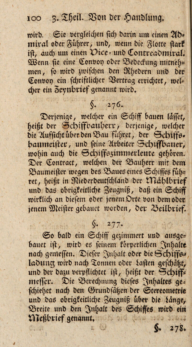 loo 3* SSou öer J^anblung. Wirt). <Bk t?ergietc^)en fic^ barin um einen imral ober guf^rer, unb, wenn bie glofte parf uud) um einen X>ict= unb ContreaDmiraL dSenn fie eine £onbon ober Sebeefung mitne^= men, fo wirb pi[d)en ben 9t§ebern unb ber £ont)Ot? ein fc^riftiid)er 33ertrag errichtet, wel¬ cher ein Seynbrief genannt wirb^ derjenige, welcher ein bauen fdffet, ^ei^t ber Scl^iffbaul^eriv berjenige, welcbetr bie Ttuflicbt über ben S3au fuf^ret, ber ©ebiffö* baumcx(teu, unb feine TCrbeiter Sd)iffbötier, wo^in auch bie ^c^iffesimnierleute geboren/ 35er Sontract, weichen ber ^Sau^err mit bem S3aumeifler wegen beö 33aued eineö @c^)iffe^ fu|= ret, f^ei^t in 3RieberbeutfcbUnb ber tTlablbnef unb baö obrigfeitlicbe ba§ ein ©ebiff wirtiieb an biefem ober jenem Orte oon bem ober jenem 9)leifler gebauct worben, ber 23eUbrief, 277. @0 halb ein ©ebiff gejimmert unb auöge= bauet ij^, wirb e^ feinem torpcrücben nach gemejfen* 3)iefer ^nbait ober bieScb)itTö-» labung wirb nach Tonnen ober kj^en gefcbd|t, unb ber baju berpjlicbtet ij'l, bei^t ber mc(fei% ®ie 33erecbnung biefeö ^nbato ge- febiebet nach ben @runbfd|en ber ©tereometrie unb baö obrigfeitlicbc bie lange, SSreite unb ben 3nba(t be^ ©ebiffeö tt)irb ein jef genanntt . . §♦ 278*