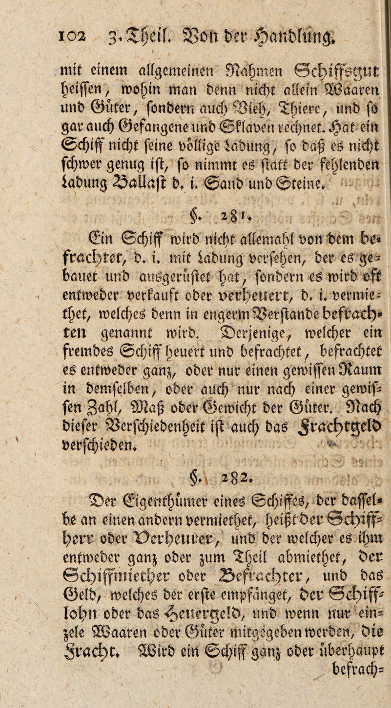 ! mit einem alfgemeinen 0Rn§men 0cbiff^giiC l^eijfen, me^in man benn nid)t oKein haaren unb ©üter, fonbem aud) Sie§, 5f)iere, unb fo gar auef) ©efangene unb ©fiaben red}net ein @d)iff nid>t feine DoKige iabung, fo ba§ eö nid^ fermer genug ifi, fo nimmt eö ftatt ber fe^Ienben iabung ^aUafl b, u ©anb unb ©teine. §♦ igr* ©in ©d;ijf mirb nid)t aiiemabt bon tem be« ftedytetf b* u mit kbung ^erfe^en, ber eö gc^ bauet unb auggeruflet ^at, fonbern e^ mirb oft entmeber berfauft ober verbeuert, b* u bermie^ t^et, me(cf}ej^ benn in engermSJerflanbebefracb*' ten genannt mirb. ©erjenige^ meicber ein frembeö @d;ijf feuert unb befrad)tet, befrachtet e6 entmeber gan^, ober nur einen gemiffen Oiaum in bemfeiben, ober auch kur nach einer gemif= fen ober ©emicht ber ©iiter. biefer SSerfchiebenheit'ifi auch baö berfchieben^ ^ 2)er ©igenthumer eineö ©d)ijfe^/ ber baffei«* bean einen anbernbermiethet, h^ip^ ber 0cbiff= ^err ober Derh^iiner/ unb ber tbeld)er e^ ihm enttt)eber ganj ober jum ^heit abmiethet, ber ©d;)iffmiether ober 23cfracb)tcr/ unb baö ©efb/ meicheö ber erjle empfanget, ber ©c^iff^ lohn ober bas’^euergclb, unb menn nur eins ^e(e haaren eber@üter mitgegebentberben, bie §vad)U ?®irb ein ©d^iff ganj ober überhaupt befrach'