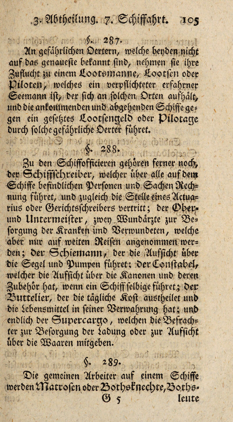 I U. 287* 2(tt ^cfat)viid)m Demrn, mefc^e ki)t)cn auf t)ö6 genauefte befannt (Int), nehmen jte l§tc 3uflud;t |u einem ßootfen ober Piloten 4 ein uerpfltc^leter erfa^rnee ©eemann %,ber an foicbea Orten auff;)d(t> unb bie anlommenben unb ia%e§enben ©c^iffe ges gen ein gefe|teö ftootfeitgelS ober Pilotage burc^ foic^e gefährliche Oertef fuhren 3u ben ©chiffofjtcieren gehören ferner noch> ber ©ch)ifffch),teiber, melch^^’ a((e auf bem ©chiffe befi'nbiichen ^erfonen unb ©ache« nung führet, unb jugieich bie ©teile emeö'Mctugs riuö ober ©ericht^fchreiberö vertritt; ber 0bep* unb Untermeifier, jmep COBunbdrjfe jur Se^ forgung ber ^ranfen ünb SSermunbeten, welche aber nur auf weiten Oieifen angenommen wer= ben; ber ©ch)iemann/ ber bie i^ufjt(^t über bie ©egel unb ?)umpen führet; berC^njiabel/ welcher bie ^lufftcht über bie Kanonen unb bereu gubehor wenn ein ©chifffelbige führet.; ber Suttelier, ber bie tägliche ^efl au^theilet unb bie iebenömittel in feiner SSerwahru.ng hut; unb enblich ber ©upercargo, welchen bie 55efrach= ter 5ur Seforgung ber kbung ober jur TlufftchC über bie Sßaaren mifgeben. 289* gemeinen 'itrbeifer auf einem ©cfjiffe werten tTJötcofcn ober Sotl>6Enec^fe,öc>tf)ß» @ S Icutc