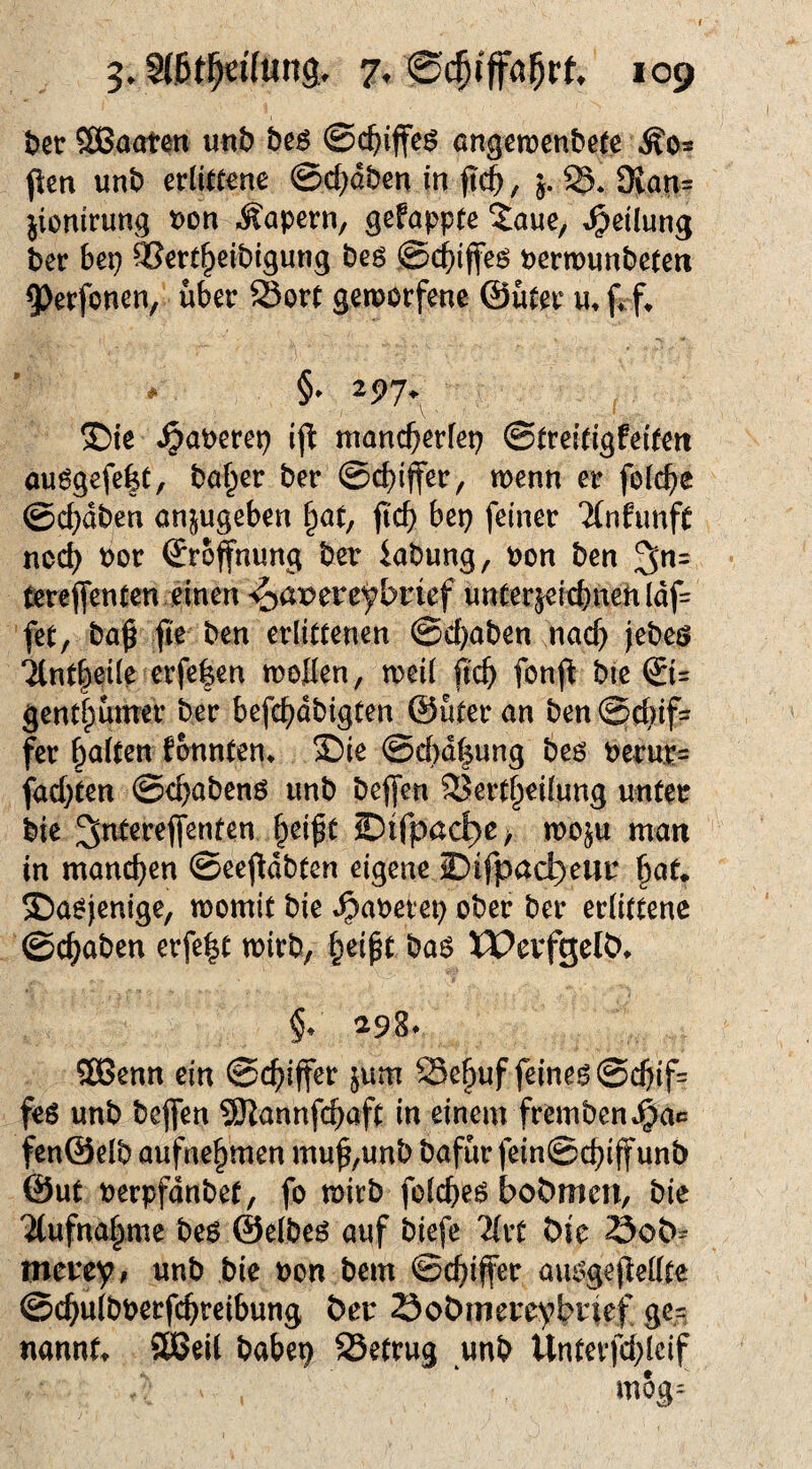 ter SßBaöten ««b beö ©c^iffc^ angen)en&e(e flen unb erlittene ©d^dben in , j. S. 9{an- jionirung t)on .kapern, gefappte ^aue, »Teilung ber bep ^ert^eibigung beö ©c^iffe^ permunbeteri 9)erfoncn, über Sort gemorfene ©uter frf^ §» 297. ®ie «^aPerep ifl mancberlep ©treitigfeifeit au6gefe|t, baffer ber ©cbijfer, wenn er folcbe ©c^dben anjugeben ^at, jic^ bep feiner TfnfimfC noc^ Por Srofnung ber iabung, pon ben terefienten einen ^a^ereybrief unterjeiebnehldf= fet, baß fie ben erlittenen ©d}aben nacf) jebeö Tlntleile erfe|cn tt)oIIen, tpcil ficb fonj^ bic ©= gentlpunrer ber befc^dbigten ©üter an ben ©c()if= fer ^altm formten^ £)ie ©c(>dt|ung beö Pernr= fad)ten ©c^abenö imb beffen 33ert§ei[ung unter bie ^nterejfenten f^eißt Oifpac^c > woju man in manchen ©eefldbten eigene iDifpacl)eur ^aU Dasjenige, tpomit bie »^aperep ober ber erlittene ©c^aben erfe^t toirb, §eipt baö XPevfgelb* §: 298* SEBenn ein ©c^iffer jiim Se^uf feinem ©cbif= fes unb beflfen SKannfcb^ft in einem fremben»^ac fen®elb aufne^men muf,unb bafur fein©c^iffunb @ut Perpfdnbet, fo mirb folcbe^ bobmen, bie 'Äufna^me be$ (Selbem auf biefe 2(rt bie öob^ meuey, unb bie Pon bem ©c^^ifer aui^gepellte ©c^ulbPerfcbt’cibung ber öobmereybiief ge,?, nannf» SKJeil babep SSetrug unb Unterfd;lcif mog=