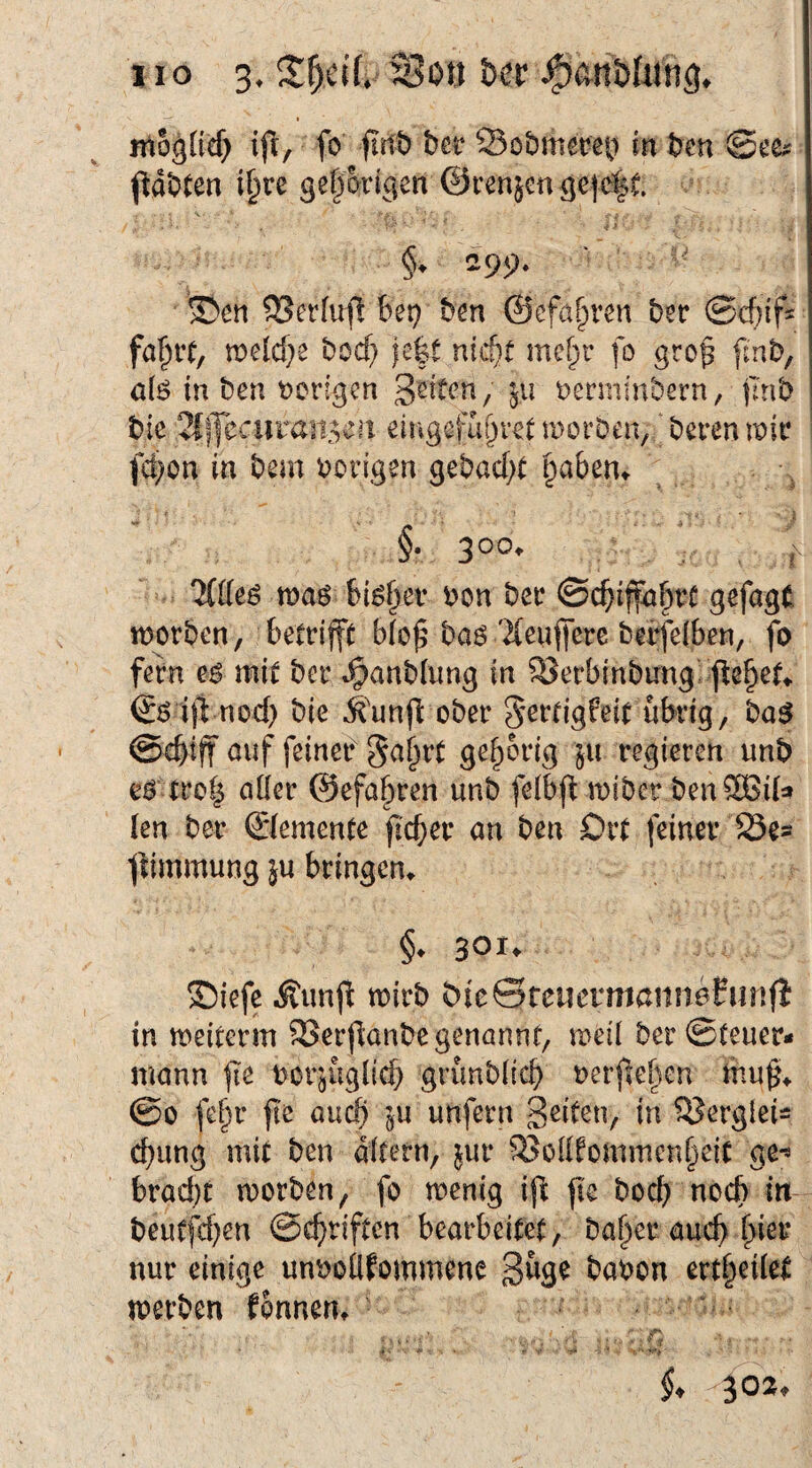 XI o 3. Sott Oer ntogücf) ift, fo firtb bei* Sobmereb in bcn ^abten i§re gef^wigen @renäenge|c|t §. 299. ©en SSerfufl bet; bm ©ef^t^ren bn ©cbif- fäi^vtf melcf^e bod) ic|t nid)t me§r fo gro^ finb, ö(ö in ben t)on'gcn berminbern, ilnb bie 2{f|ecuran5en ßingefui}itt morDen, beren mit* fci)on in beni vorigen gebacf;( ^abem §• 3°o* Ilüeß n)a^ biö§ev bon bec ©c^iffn^vt gefagt worben, betrifft b(o^ baö'Heufferc berfelben, fo fern mit bcr .^anbfung in ^erbinbirng! f^e^et^ ©ö ift nod) bie .^'unfl: ober S^rtigfeit übrig, ba^ ©ebtjf auf feiner Sa^rt gehörig ju regieren unb eo trot^ aber @efaf)ren unb felbfl mibcr benSGita len ber ©temente ficber an ben Drt feiner 23es ^dmmung ju bringem §. 30t. S)iefe Äunft wirb OieSreuernißimefunfl in weiterm SSerflanbe genannt, web ber ©teuer* mann fie oor^üglicb grimbbcb oerfleben mu^* @0 fe^r fte aucf) ^u unfern Seiten, in 5?ergleis cbung mit ben altern, jur SJollfommcnbeit ge*^ brad)t worben, fo wenig i(^ fie bod) noch in beutfd)en ©cbriften bearbeitet, ba^er auch nur einige un'ooüfommene 3&9^ babon ert^eilet werben fonneut