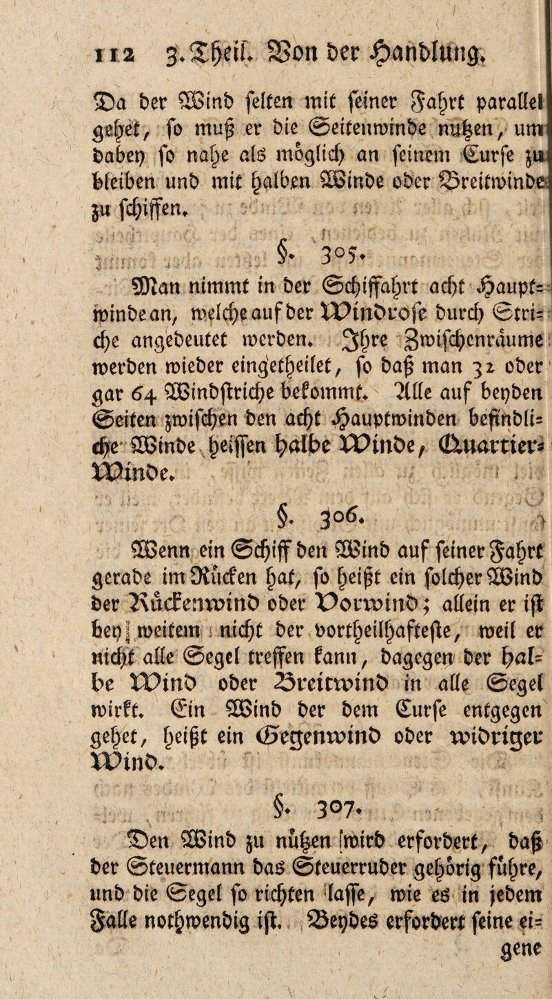 ira öer ber 5Binb feiten mit feiner parallel ge^et, fo mu^ er bie ©eitenminbe nu|en, unr babcp fo nal^ie al6 mogltd) an feinem 4urfe ju bleiben unb mit falben 2Sinbe ober Sreitminb© in fc&iffen. §• 30?* 5Dtan nimmt in ber ©c^iffal^rt acht »^auptr i minbean, melc^eaufber iPmt>i‘ofe burcb ©tri- ä)t angebeutet merben» Smifc^cnrdume. werben wieber eing'et^eilet, fo ba^ man 32 ober gar 64 ®inbj^rid}e befommt^ Tide auf bepben ©eiten jwifc^en ben ac^t «^auptminben befinbli= c^e' SBinbe Reifen ^albe U?möe, (üuamers XöinOe. §. ^06, > 5Benn ein ©c^iff ben 3Binb auf feiner gcrabe imSKucfen §at, fo ^eipt ein folc^er^ßinb ber 2\ucEenmnt) ober X>oiavinO; adeln er ijl feepl meitem nic^t ber Port§eid;afte(le, weil er «idjit ade ©egel treffen fann, bagegen' ber \)aU be XVinty ober Sreim^inb in ade ©egel wirft» €in 2öinb ber bem Surfe entgegen geltet, ^eipt ein <Hegenu>inö ober wibnget* XPinb» §. 307. ©en ®inb 511 nu|en [wirb erforbert, hal ¬ ber ©teuermann ba^ ©teuerruber gehörig ful^re, «nb bie ©egel fo richten daffe, wie eö in jebem gade not^wenbig ift. Sepbe^ erforbert feine ei= gene