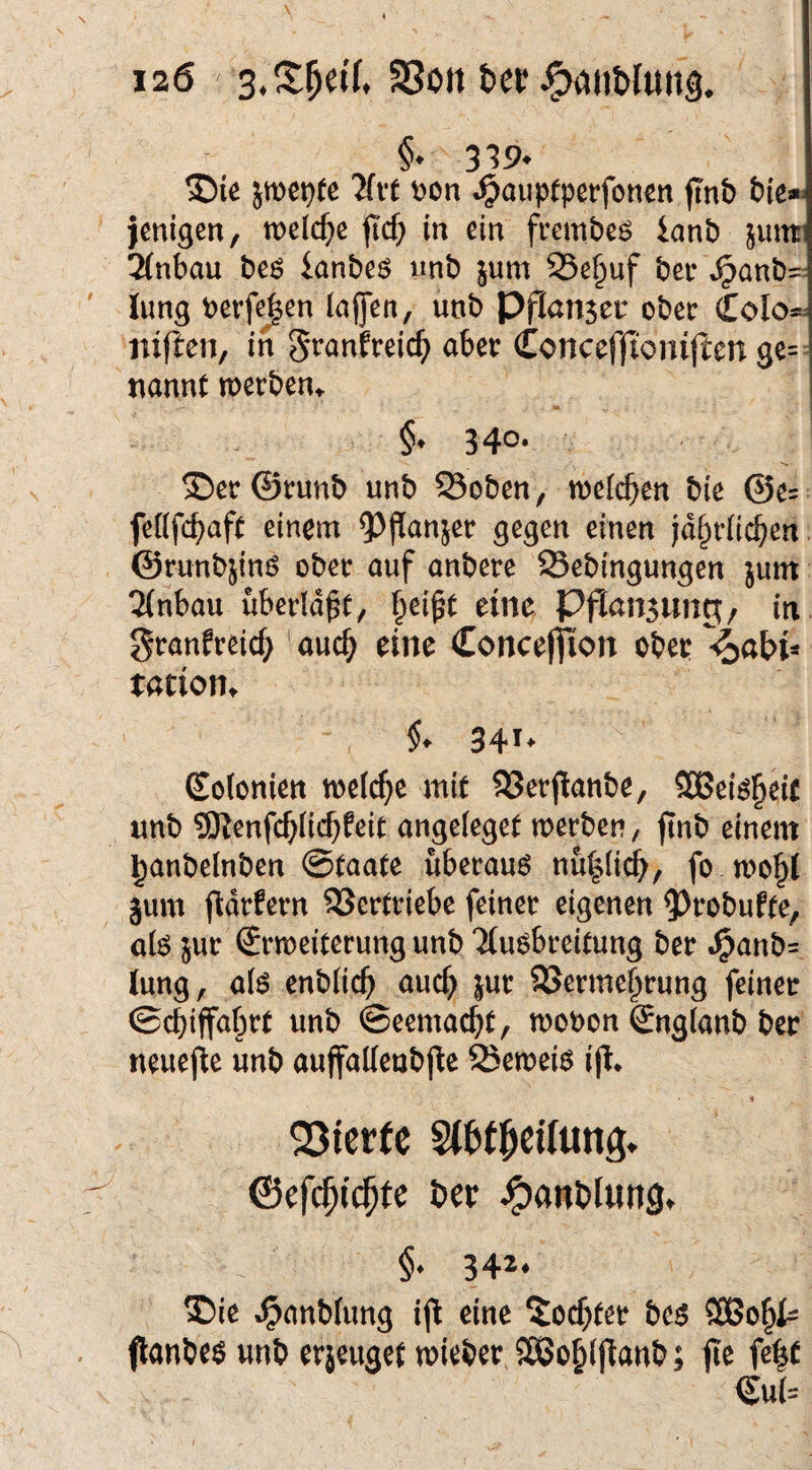 ®{e jtt)et}fe llvt t)on »^auptperfonen jinb jmigen, welche fid) in ein frembeö ianb junt 2(nbau beö ianbeö unb jum S5e§uf bei* »^anb=: lung berfc^en (affen, unb Pf(an$ec ober CoIos= iiifien, in ^t^anEreic^) abet: Conceffionijten ge¬ nannt merben^ §♦ 34®* T)er©t:unb unb S3oben, welchen bie @e= feöfc^aft einem ?)j^anset gegen einen |d§r(ic§en ©runbjinö ober auf anbere Sebingungen jum 2(nbau uberldft, f^eift eine Pfiausung, in gtanfreic^ ' auc^ eine Concefiion obep %abU tatioHt §. 341- Eofonien melc^e mit 93etflanbe, SOBei^^eic unb 9Kenfc^(ic^feit angefeget merben, jtnb einem l^anbelnben ©taate uberauö nu^^, fo jum j^drfern 33ertviebe feiner eigenen ?)robufte, a(ö jur Erweiterung unb Ttu^breitung ber .^anb= (ung, ak enblic^ auc^ jur SSerme^rung feiner ©ebiffaf^rt unb ©eemaebt, wobon Englanb ber neuejie unb aujfaUenbfle ffiewei^ iji* 23tcrfc StWl^cUung. ©cfc^i^fc ber ^anblung, §• 34*‘ ®ic ^onblimg ijl eine ^oc^fee &cs flanöee «nt> erjeuget tnieber SCBo^iflanb; fic fe|t €u(=