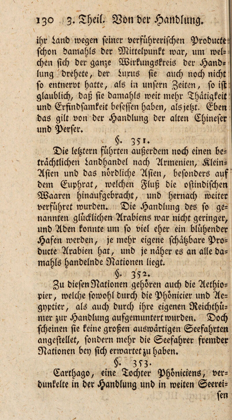 \ i^r ianb wegen felnetr t)erfii§teinfc^en ^robucte ? fcfion bamaf^fö bec Mittelpunkt war, um we(= c^en jic^ ber gam^e ^ivfungökreiö ber Jpanbs (ting ' bre^ete, ber iupuö |ie aucf} noc^ ni($t fo entnerPt ^atte, a(6 in unfern fö ift g(aub(ic(), bap fie bamaf>fö weit me§r 'J^dtigfeit ■ unb ^rpnbfamfeit befejfen ^aben, ai6jc|it. Sben baö gilt Pon ber .^anblung ber ölten Sf^inefer unb ?)erfer^ j , ®ie le|tern führten au^erbem noc^ einen be= trdc^tlic^en ianb^onbel nac() Tlrmenien, Älein= Elften unb boö n6rblicf;e 7(jten, befonberö auf’ bem Sup^rat, welchen §lu^ bie ojlinbifc^en SBaaren ^inaufgebrad>t, unb |)ernac^ weiter perfu^ret wurbem ®ie t^anblung beö fo ge= nannten glücklichen Tlrabienö war nicht geringer, unb Tlben konnte um fo Piel e^er ein blühenber ^afen werben, je mehr eigene fchd|bare 93ro= bucte TCrabien hat, unb |e naher eö an alle ba= mähte Stationen liegt. §• 352, gu biefcn Stationen geboren ouc^ bie Pier, welche fowohl burch bie gpptier, ate auch burcf; ih^e eigenen 9ieichthü= mer jur .^anblung aufgemuntert würben. ®och fchetnen jle keine großen auswärtigen ©eefahrten angeflellet, fonbern mehr bie ©eefahrer frember Stationen bep jicf; erwartet ju haben. §• 353- Sarf^ago, eine ?ocf;tef 5)^5nicienö, t)cr= bunfelte in bfr .^anbiHng «nb in weiten @eerei= fen
