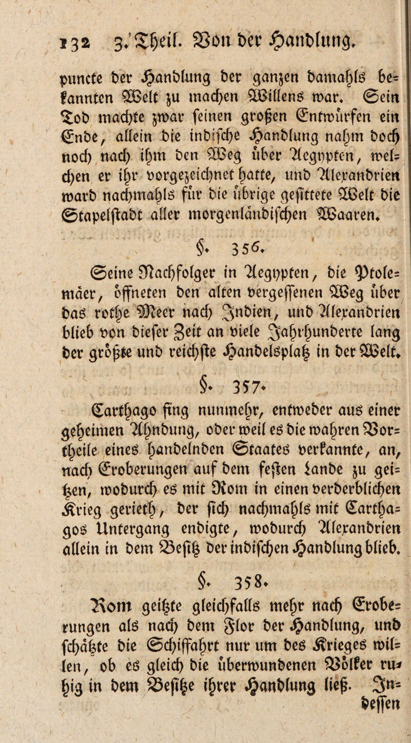 puncte t)cr .^anblung ber ganjen bama^fe 6e= fannten ®e(C }u machen SOßiUenö mar* 0citt 5ob machte jmar feinen großen (Jnfmnrfen ein 0nbe, aKein bic inbifc^e »^anblung no§m boc^ nod) na(S) if^m ben ®eg über 7(egnpren, me(= d;en er i§r Porgejeid)nee Tratte, imb ^(leranbriert marb nad)maf^lö fiir bte übrige gejl'ttete 2ßeU bie @tape(jl:abt aüer morgenldnbifc^en SBaaren* ©eine 3Rac^fo(ger in 'Jlegppten, bie 95tofe= mder, öffneten ben alten bergeffenen $Beg über baö rotfe ^eer iiad) unb Tllepanbrien blieb bon biefer ^a^r^unberte lang ber grofle unb reic^jte *^anbel6pla| in ber SCBelt^ §• 357* Sart^ago ftng nunmehr, entmeber an$ einer geheimen Tf^nbung, ober meil eö bie magren 2Jor= t^eile eineö ^anbelnben ©faateö berfannte, an, nac^ Eroberungen auf bem feflen ianbe ju gei= ^en, mobureb eö mit Oiom in einen berberblicbert •Ärieg geriet^, ber ficb nacbmablö mit £artba= goö Untergang enbigte, mobureb 'iflepanbriett allein in bem 23efi| ber inbifcben^anblung blieb. §• 358. ^om geilte gleid}fallö me^r ttacb GErobes rungen alö nad) bem 5lor ber .^anblung, unb febdfete bie @d)iffabtt nur um beö Äriegeö mil= ien, ob eö gleich bie ubermunbenen 33olfer ru^ big in bem SSepb^ ihrer J&anblung lie^. 3«=