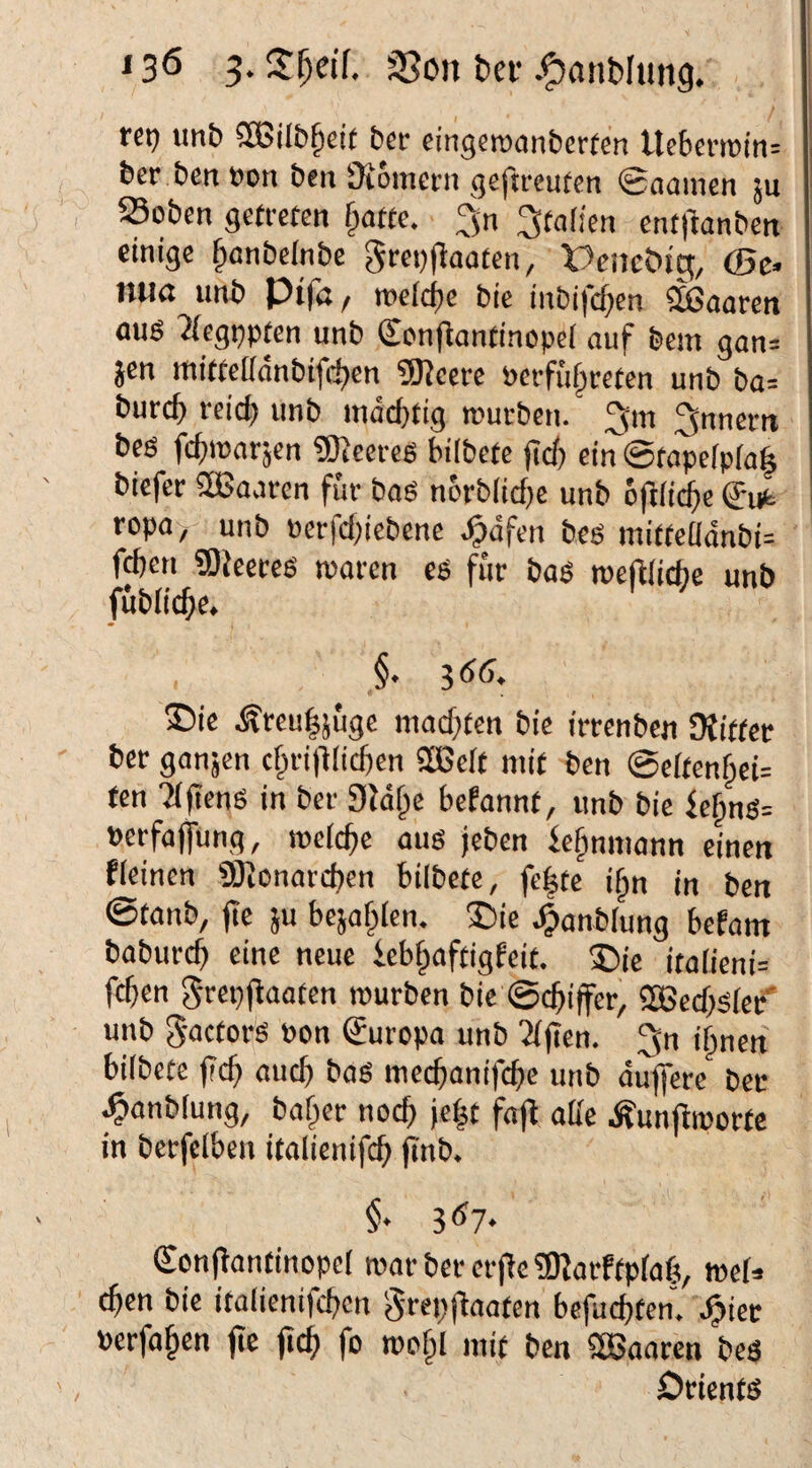 reij imb 3Bi[&§d( ber eingemanberfen Ucf)cmin= ber bentjon bcii ^Komei-u geftreuten 0aamen ju Soben getreten §atte. Italien ent|lanben einige §anbeinbe grei))laaten, 'DenciMg, (Be. liUß unb Pt|n / roeic^e bie inbifcl)en haaren flug '2{egi)pfen unb Senfiantinopel ouf bem gan= Jen ttiitteildnbifc^en 5)Jeerc perfu^reten unb ba= burc^ reici) unb indd)tig rcurben. 3'^ 3nnern beg fefpparjen «ÖJeereg bilbetc )tc6 ein @tope[p(a| biefer aßaaren für bag ncrb(ict)c unb 6ft(i(^e 0ufc ropa, unb Perfcig'ebene .^dfen beg niitteüdnbi= f^en 9)kereg waren cg für bag wejllidiie unb fubiic^c. §. gÄf). ®ie Ärculjüge niacf}ten bie irrenben SHitter ber ganjen cftrifllicüen SßSeit mit ben @eftenf;ei= ten 'ajieng in ber Sldfic befannt, unb bie fef)ng= »erfaffung, weiche aug jeben ic^nniann einen fleinen fBionarcben biibete, fc|te i§n in ben ©tanb, fic JU bcjafplen. ®ie J^anblung befam baburd) eine neue ieb^aftigfeit. ®ic italicni= feben ^repfbaaten würben bie ©ebiffer, aBecbgiec' unb Sactorg Pon Europa unb ?((ien. 3n ihnen biibete (Tcb aueb bag meebanifebe unb duffere ber ^anblung, baber noch jeht fafb atte Äunjlwortc in berfelben italienifcb finb. 3^7- (Scnfbantinopel warbererjbe?KarftpIab, meU eben bie itatienifeben §rep)baaten befuebten” ^iec Pcrfahen (te ficb fo wefil mit ben SBaaren beg Dtientg