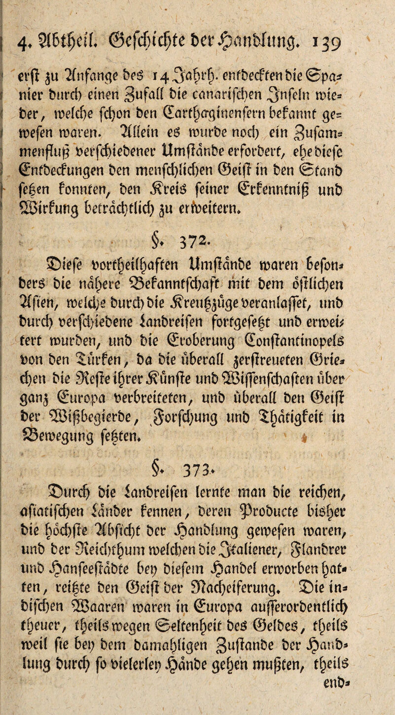 < crjl ju 2(iifange be$ cnfbecffert bie ®pa^ f mev burcb einen cnnar{fd}en tine- { ber, tt)e(d)e fc^on ben (Eart^aginenfern befannt ges f tt?efen moren. 'Hilm e6 mürbe nod) ein Bufam» menfiu^ berfcbiebener Umflanbe erforbeit, e^e biefe ] ©ntbecfungen ben menfd}lid)en ©eifi in ben &tanb f fe|cn fonnten, ben ^retö feiner ©rfenntnip unb ■ ©irfung betrdd}t(ic^ ju erfDeitern» §. 372. ®iefe borf^ei(§afren ttmfldnbe maren befon^ i berö bie ndf^ere Sefanntfd)aft hiif bem ojTIii^en 2{fien/ meld}e burd)bie ^reul^ugeberanloffeü, unb burc^ t?erfd)iebene lanbreifen forfgefe|t unb ermei^j tert mürben, imb bte Eroberung (Eonpanttnopelö t)on ben dürfen, ha bte überaü jerfireueten ©rte« d)en bie 9{ejle i^rer ^unfie unb ®i(fenfcbaften über gan^ ©uropa berbreifefen, unb liberatt ben ©etp ber ®ipegterbe, wnb 5§ddgfeiü in JBemegung festen* v §• 373. ©ur(^> bie ianbreifen lernfe man bie reifen, ofiatifcben idnber fennen, beren ^^robucre bi^^ei* bie bocbfle '^(bficbc ber ^onbiung gemefen maren, unb ber SieidK^ummeicbenbie^^oliener, ^lanbrer unb »^anfeeftdbte bep biefem Jpanbei ermorben ren, reifte ben ©eiflber 91ad}eiferung* Siein* bifd)en ®aaren maren in ©uropa aujferorbentlic^ treuer, t^eü^megen ©eifen^eif beö ©efbeö, f^ei(^ meil fte bei; bem bamaf;[tgen ber »^anb^ lung burc^ fo bieieriep »^dnbe ge§en mupcen, t^eilö