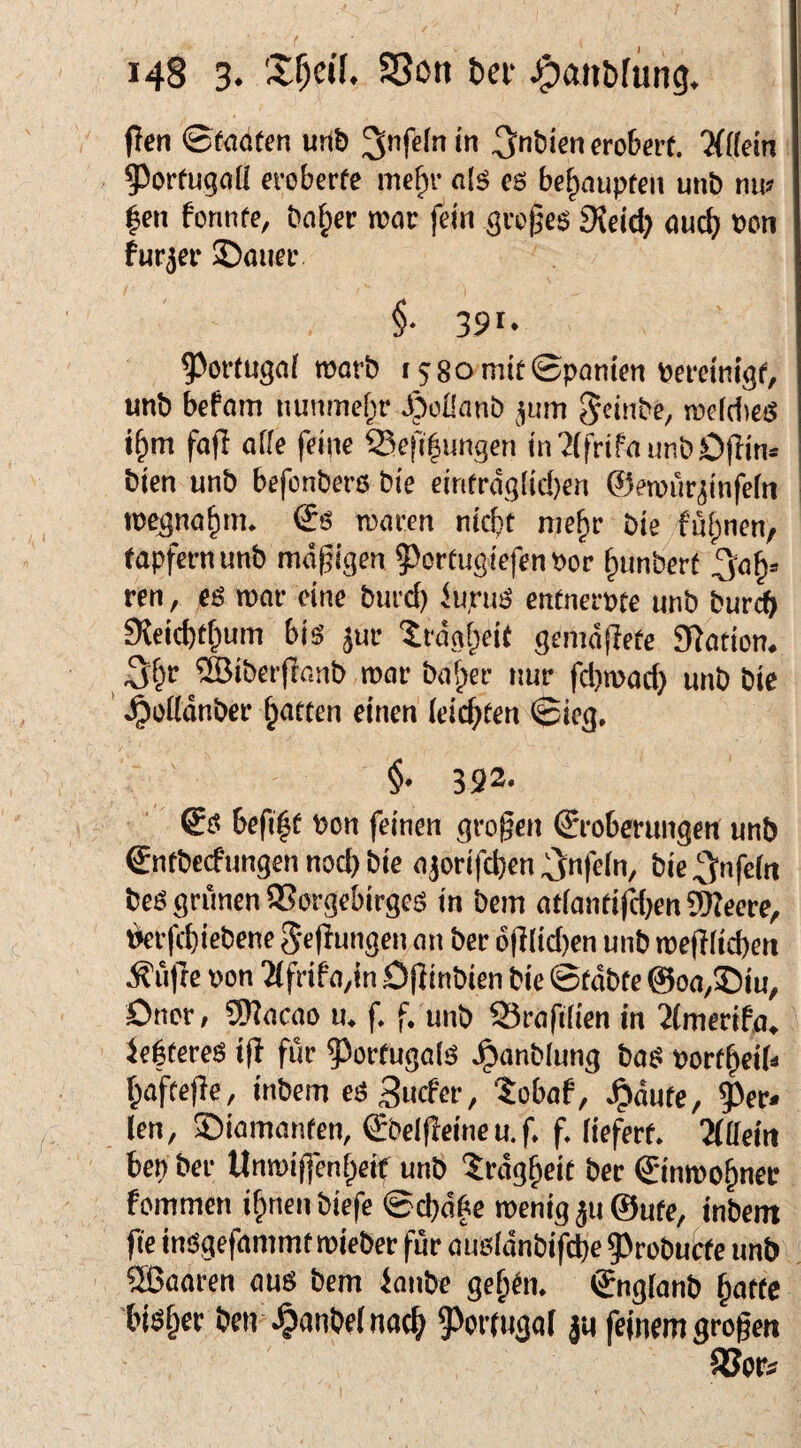 148 3. 25on tei- J^aiibriing. flen 0faöfcn unb 3nt)ienero&m. ^^orCugoü eroberfe mef;)!’ a{^ es behaupten unb r\w |en fonnfe, bn^er n?cir fein gi’c^e^ SJeid) öurf; bcn furjet* 2)öueiv §• 391- ^ortugnf roorb i58omtt0pantcn tcranigf, unb befom nunmel^r JpoÜanb jum ^cinbe, roddieiS i§m fafi affe feine i5efi|ungen in7ffrifaunbO|Iin» bien unb befonbers? bie eiritragfid)en ©eroürjinfefn rocgna^m. <1$ rcaeen nicht mehr bie fuhnen, tapfernunb mäßigen ^»ortugiefenPor hunberf ^a^» ren, eö roar eine burd) iupuS entnerpte unb burcb 9leid)thum bis jur 'Trägheit geniätlete 9?ation. 2öiberflanb roar ba^er nur fd)rood} unb bie ' Jpoftdnbcr h<»tten einen (eid;ten 0ieg, $. 392. befiht Pen feinen grofen ©roberungen unb gntbeefungen nod) bie ajorifeben ^Jnfefn, bie^nfeftt bes grünen fKorgebirges in bem atfantifdjenSWeere, Verfebiebene 5'e|iungen an ber 6(Jfid)en unb roejificben .^ufte pon 'Mfrifa,in Öflinbien bie 0tabte ©oa^föiu, Dncr/ 9)?acao ii. f. f. unb S3rafitien in ^fmerifa, iehfereS ifl für Portugals Jgianbfung baS portheib haftejle, inbem eö^nefer, tobaf, .^autc, 9)er< len, föiamanten, €bef(Ieineu.f, f. liefert. 2llfeiii beb ber Unroijfenheif unb Trägheit ber Sinroohnec fommen ihnen biefe ©ebabe roenig ju @utc, inbem fic insgefammt roieber für ausfdnbifcbe 5)robucfe unb ®aaren aus bem hanbe gehdi. ®nglanb hotte bisher ben .^anbelnocb 9)ortu3qf ju feinem großen SJoPi