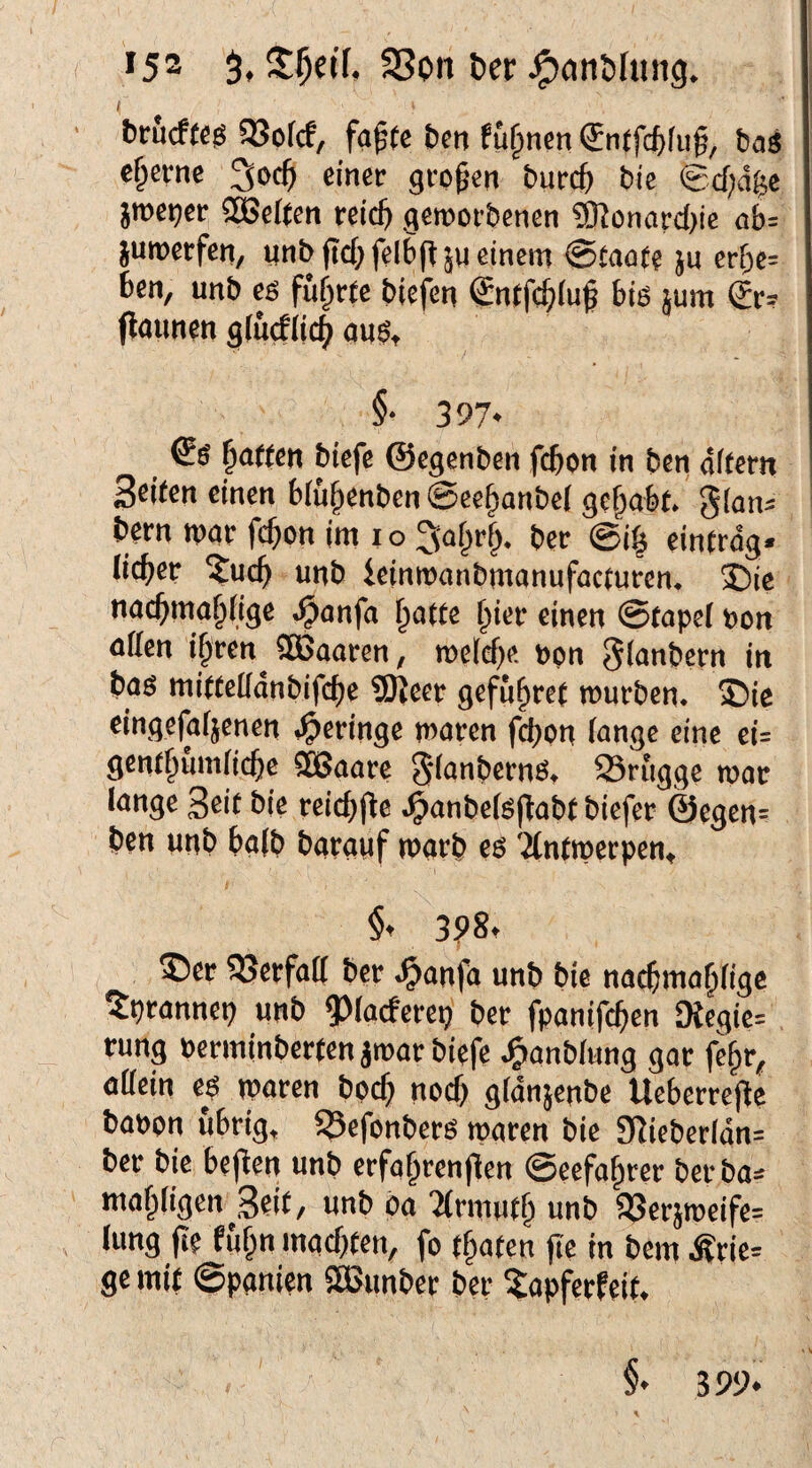 *52 SSon ber < bröcffcg QJofcf, fa^(c ben fü^ncn <5n(fc6fu§, ba3 eherne einer großen bureft bie ©djdge jroe^er SSSeften reid) geroorbenen ?0?onard)ic ab: juroerfen, nnbftd)felb(T5U einem 0tno(e jn erbe= ben, unb es führte biefen Sntfcbiu^ biö jum (£r= flaitnen giu(f(i4 ans, §• 397* Rotten biefe ©egenben febon in ben offern Seiten einen b(u§enben @eebanbe( gehabt. 5(an: bern mar febon im i o ^abrb. ber @i§ einfrog. lieber ?ucb unb ieinmonbmonufacturen. 2ü>ie nacbmablige ^anfa batte biee einen ©tapel non affen ipven^ SÖJaaren, meld)e, ppn glanbcrn in bas mitfeffdnbifcbe ?[)Jeer gefubre( mürben. S)ic eingefafjenen .geringe maren febon lange eine ei- gentbumlicbe ?ö3aare ^lanbernS, 23rugge mar lange Seit bie reicbjte .^anbels(labf biefer ©egen¬ ben unb halb barauf marb es ?(ntmerpen, §t 3?8. 2)er S3erfaff ber .^anfa unb bie nacbmablige ^prannep unb ^^(aeferep ber fpanifeben 9{egie= rung Perminbertenamar biefe J^anblung gar febr^ allein es maren bpcb nod) gldnjenbc Ueberrej^e bappn übrig, 53efonbers maren bie Sffieberldn= ber bie befien unb erfabrenflen @eefabrer bet ba: mabligen Seit, unb oa 'armufb unb a3er}meife: hing jle fubn mad)(en, fo (baten fie in bem Ärie: ge mit ©panien SÖSunber ber ^apferfeit. §• 3 99*