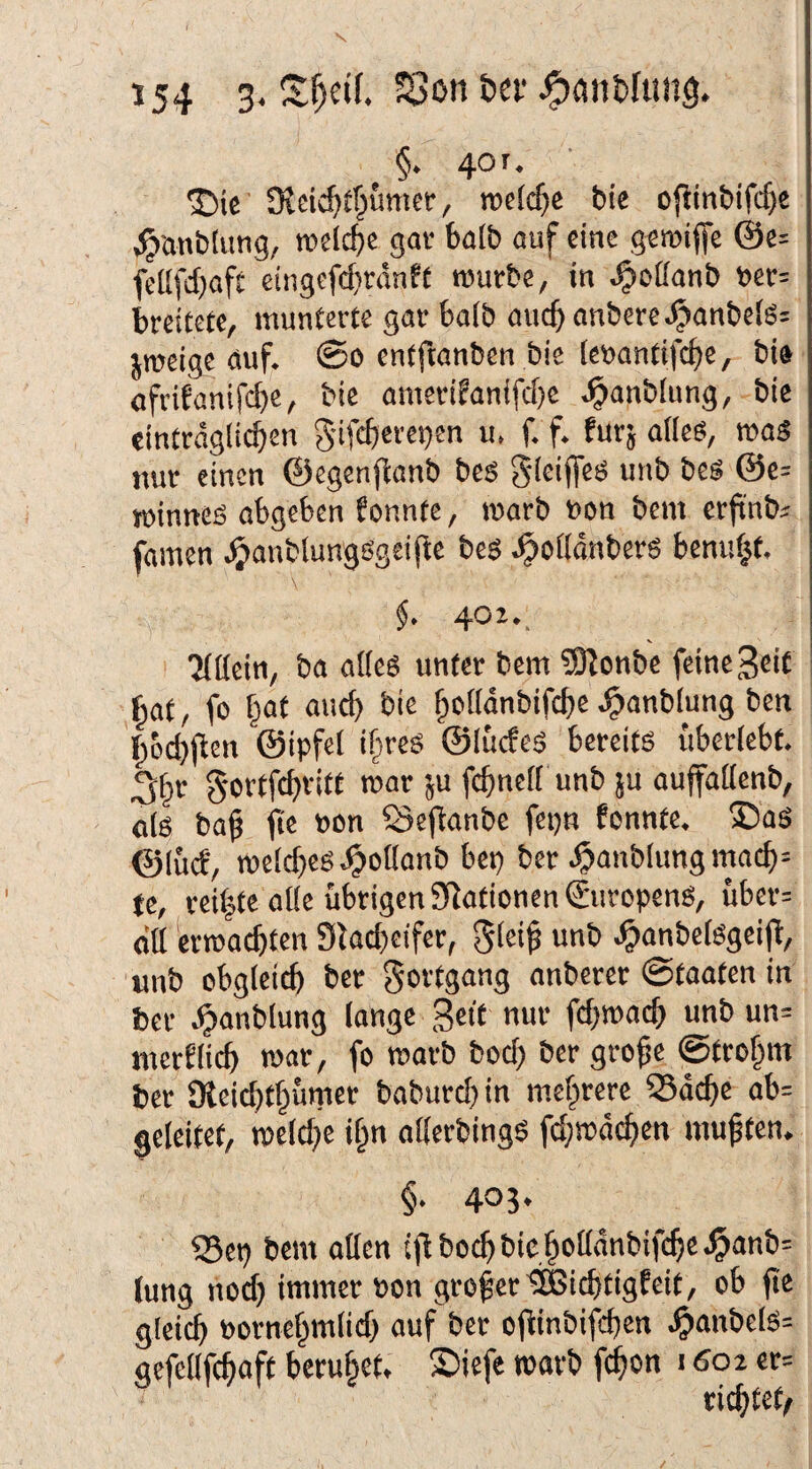 §. 4or. J)te S^dc^f^umer, roefc^e bie ofiinbifcf)e ^anbiung, welche gav balb auf eine geroiffe @e= fcüfdjaft eingefcf)ränff rourbe, in ^oöanb tier= breitete, munterte gar ba(b auc^ anbere^anbeB; jroeige auf. @o entftanben bie leuantift^e, bi» afrifanifebe, bie amerifanifd)c .^anbiung, bie eintrdglicben gifcbereijen u, f. f. für; a(le6, maS nur einen ©cgenflanb bes Sdeiffeö unb bes @e= minnefS abgeben fonnte, marb non bem erfinb^ famen .^»anblungsgeille bes .^oiidnberg benu^f. \ §. 40Z., 'Mflein, ba alles unter bem ?02cnbe feine Seit bat, fo fpat auch bie ftollanbifcbe .^anblung ben b&d)jben ©ipfet ifires ©lucfes bereits überlebt. 3br g-orffd)vitt mar 5U fcbnclt unb ju auffallenb, «Is bab fie »on öeftanbe fepn fonnte. ®as ©lud, mclcbes.^ollanb bep ber .^anblungmacb= tc, rei|te alle übrigen Stationen ©uropenS, übcr= du erroaebten Slacbeifer, ^lei^ unb .^anbelSgeijl, unb obgleitb ber Fortgang anberer ©taaten in ber .^anblung lange gett nur fd^macb unb un= merflicb mar, fo marb bod) ber gro^e ©trobm ber SReiebtbümer babureb in mehrere Q3dcbe ab= geleitet, meld^e i^n allerbingS fd;mdcben mußten. §. 405. Q5cp bem ollen iji boeb bie holldnbifcbe .^anb= tung nod) immer Pon großer^itbtigfeit, ob fte gleitb Pornehmlid) auf ber ojtinbifcben .^anbels= gefellfcbaft beruhet. Siefe marb febon 16ot er= richtet^