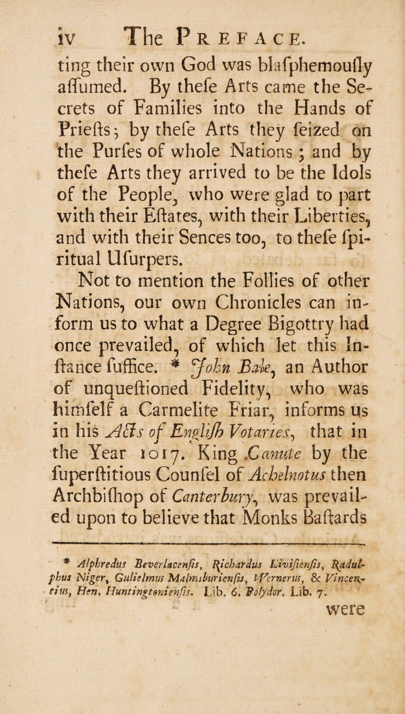 ting their own God was blafphemoufly affumed. By thefe Arts came the Se¬ crets of Families into the Hands of Priefts j by thefe Arts they feized on the Purfes of whole Nations; and by thefe Arts they arrived to be the Idols of the People, who were glad to part with their Eftates, with their Liberties, and with their Sences too, to thefe fpi- ritual Ufurpers. Not to mention the Follies of other Nations, our own Chronicles can in¬ form us to what a Degree Bigottry had once prevailed, of which let this In- ftance fuffice. * John Bale, an Author of unqueftioned Fidelity, who was himfelf a Carmelite Friar, informs us in his A&amp;s of Enpiijh Votaries, that in the Year 1017. King .Canute by the fuperftitious Count'd of Achelnotus then Archbifhop of Canterbury, was prevail¬ ed upon to believe that Monks Baftards # Alphredus Beverlacenfis, I^ichardus Livifienfis, Radut- phus Niger, Gulielmus Malmiburienfij, iVcrnerus, Sc Vincent 'tius, Hen, Huntingtenienfis. Lib. 6, Roly dor. Lib. 7. were