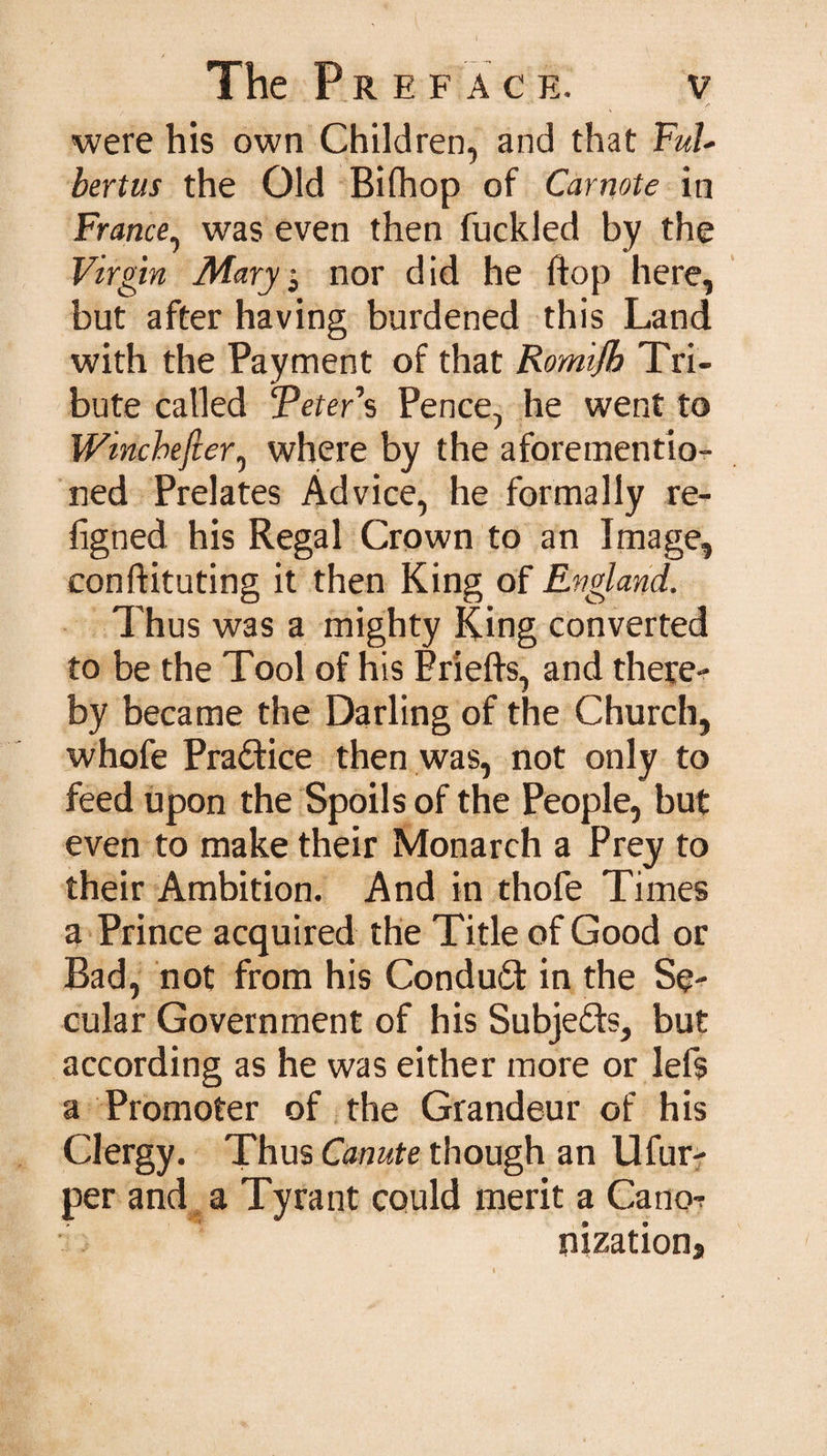 were his own Children, and that FuU bertus the Old Bifhop of Carnote in France, was even then fuckled by the Virgin Mary 3 nor did he ft op here, but after having burdened this Land with the Payment of that Romifb Tri¬ bute called TeteFs Pence, he went to Wincbefier, where by the aforementio¬ ned Prelates Advice, he formally re- figned his Regal Crown to an Image, conflicting it then King of England. Thus was a mighty King converted to be the Tool of his Priefts, and there¬ by became the Darling of the Church, whofe Practice then was, not only to feed upon the Spoils of the People, but even to make their Monarch a Prey to their Ambition. And in thofe Times a Prince acquired the Title of Good or Bad, not from his Conduct in the Se¬ cular Government of his Subjects, but according as he was either more or lets a Promoter of the Grandeur of his Clergy. Thus Canute though an Ufur- per and a Tyrant could merit a Cano? nization*