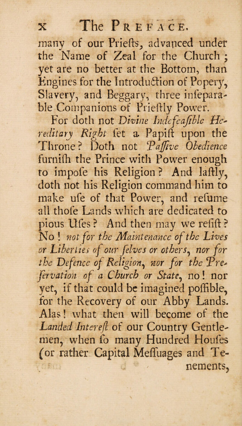 many of our Priefts, advanced under the Name of Zeal for the Church ; yet are no better at the Bottom, than Engines for the Introduction of Popery, Slavery, and Beggary, three in repara¬ ble Companions of Prieftly Power. For doth not Divine Indefeajible He* reditary Right fet a, Papift upon the Throne ? Doth not Rajfive Obedience furnifh the Prince with Power enough to impofe his Religion ? And laftly, doth not his Religion command him to make ufe of that Power, and refume all thole Lands which are dedicated to pious llfes ? And then may we relift ? No! not for the Maintenance of the Lives or Liberties of our [elves or others, nor for the Defence of Religion, nor for the &lt;Pre* jervation of a Church or State, no! nor yet, if that could be imagined poffible, for the Recovery of our Abby Lands. Alas! what then will become of the Landed Interefi of our Country Gentle¬ men, when fo many Hundred Houles (or rather Capital Mefluages and Te- , ' nements,