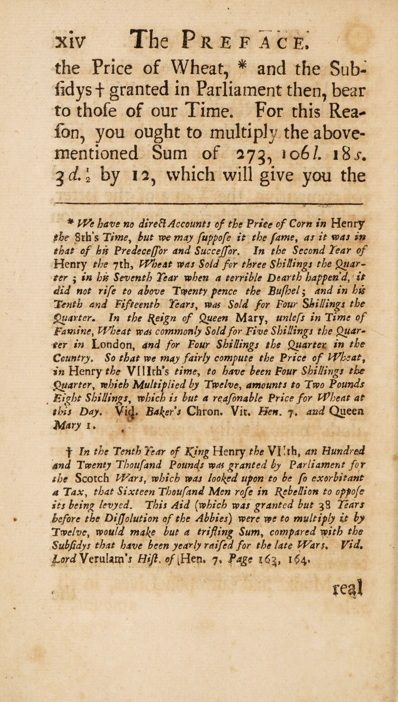 the Price of Wheat, * and the Sub- fidys + granted in Parliament then, bear to thofe of our Time. For this Rea- fon, you ought to multiple; the above- mentioned Sum of 273, 106/. 18 j-. 3 d. '2 by 12, which will give you the * We have no direct Accounts of the Price of Corn in Henry the 8th’s Time, but we may fuppofe it the fame, as it was in that of his Predeceffor and Succejfor. In the Second Tear of Henry the 7th, Wheat Was Sold for three Shillings the Quar¬ ter ; in hk Seventh Tear when a terrible Dearth happen'd, it did not rife to above Twenty pence the Bufhel; and in hk Tenth and Fifteenth Tears, was Sold for Four Shillings the Quarter. In the l\eign of Queen Mary, unlefs in Time of Famine, Wheat was commonly Sold for Five Shillings the Quar¬ ter in London, and for Four Shillings the Quarter in the Country. So that we may fairly compute the Price of Wheat, in Henry the VUIth’s time, to have been Four Shillings the Quarter, whieh Multiplied by Twelve, amounts to Two Pounds Eight Shillings, which is but a reafonable Price for Wheat at this Day. VicJ* Baker's Chron. Vic. Hen. 7. and Queen Mary 1. f In the Tenth Year of King Henry the Vllrh, an Hundred and Twenty Thoufand Pounds was granted by Parliament for the Scotch Wars, which was looked upon to be fo exorbitant a Tax, that Sixteen Thoufand Men rofe in Rebellion to opfofe its being levyed. This Aid (which was granted but 38 Tears before the DiJJolution of the Abbies) were we to multiply it by Twelve, would make but a trifling Sum, compared with the Subfldys that have been yearly raifed for the late Wars. Vid. IfordWaulm's Hifi.of [Hen. 7. Page 263, 164. regl