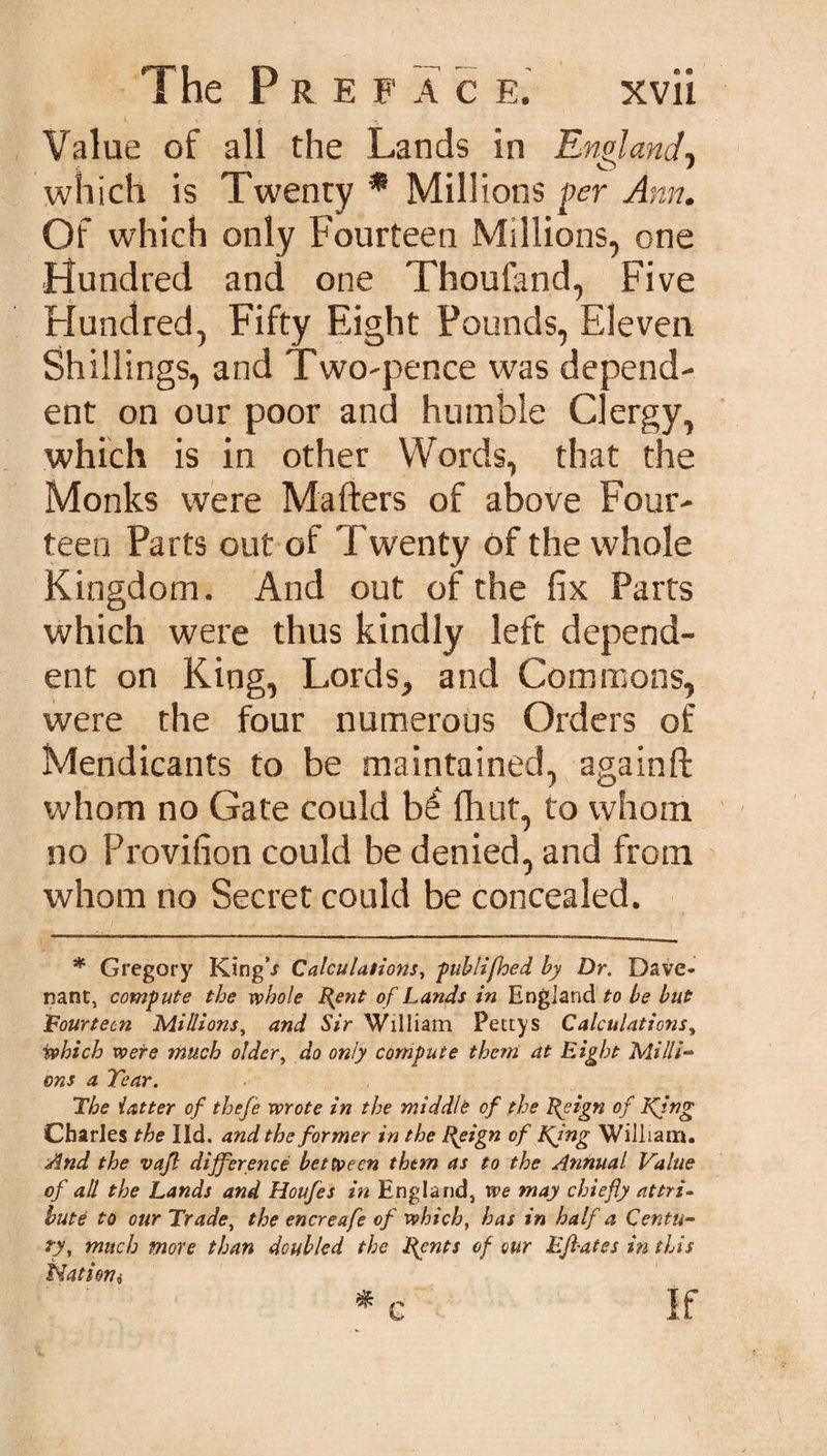 1 '• \! Value of all the Lands in England, which is Twenty * Millions per Ann. Of which only Fourteen Millions, one Hundred and one Thoufand, Five Hundred, Fifty Eight Pounds, Eleven Shillings, and Two-pence was depend¬ ent on our poor and humble Clergy, which is in other Words, that the Monks were Matters of above Four¬ teen Parts out of Twenty of the whole Kingdom. And out of the fix Parts which were thus kindly left depend¬ ent on King, Lords, and Commons, were the four numerous Orders of Mendicants to be maintained, againft whom no Gate could hi fhut, to whom no Provifion could be denied, and from whom no Secret could be concealed. I ... ... „' * Gregory King ^ Calculations, publifhed by Dr. Dave- nant, compute the whole Rent of Lands in England to be but Fourteen Millions, and Sir William Pettys Calculations, which were much older, do only compute them at Eight Millie ons a Tear. The latter of theje wrote in the middle of the Reign of King Charles the lid. and the former in the Reign of Ring William. And the vajl difference between thtm as to the Annual Value of all the Lands and Houfes in England, we may chiefly attri¬ bute to our Trade, the encreafe of which, has in half a Centu¬ ry, much more than doubled the Rents of our Elflates in this tdatien, * c If