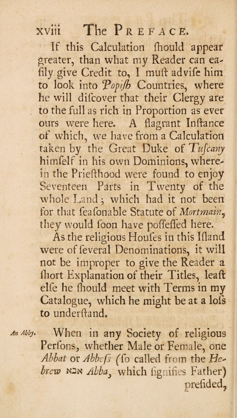 An Abby If this Calculation fhould appear greater, than what my Reader can ea- fily give Credit to, I muft advife him to look into Topijh Countries, where he will dilcover that their Clergy are to the full as rich in Proportion as ever ours were here. A flagrant Inftance of which, we have from a Calculation taken by the Great Duke of Tufcany himfelf in his own Dominions, where¬ in the Priefthood were found to enjoy Seventeen Parts in Twenty of the whole Land ; which had it not been for that feafonable Statute of Mortmainy they would foon have poflefled here. As the religious Houfes in this I {land were of feveral Denominations, it will not be improper to give the Reader a fliort Explanation of their Titles, leaft elfe he fhould meet with Terms in my Catalogue, which he might be at a lofs to underftand. When in any Society of religious Perfons, whether Male or Female, one Abbat or Abbefs (To called from the He¬ brew jon Abba} which fignifies Father)