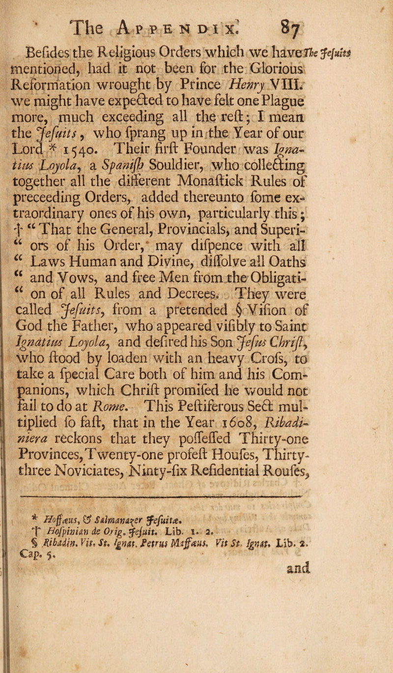 Befides the Religious Orders which we haveThetfejuhs mentioned, had it not been for the Glorious Reformation wrought by Prince Henry VIIL we might have expected to have felt one Plague more, much exceeding all the reft; I mean the Jefuits, who fprang up in the Year of our Lord f 1540. Their firft Founder was Igna- Urn Loyola, a Spanifh Souldier, who collecting together all the different Monaftick Rules of preceeding Orders, added thereunto fome ex-* traordinary ones of his own, particularly this; f u That the General, Provincials, and Superi- a ors of his Order, may difpence with all a Laws Human and Divine, diffolve all Oaths i6 and Vows, and free Men from the Obligati- u on of all Rules and Decrees* They were called Jefaits, from a pretended § Vifion of God the Father, who appeared vifibly to Saint Igndtim Loyola, and defiredhis Son Jefm Chrijly who flood by loaden with an heavy Crofs, to take a fpecial Care both of him and his Com- I panions, which Chrift promifed he would not fail to do at Rome. This Peftiferous Sect mul¬ tiplied fo faft, that in the Year 1608, Rihadi- niera reckons that they poffeffed Thirty-one i Provinces, Twenty-one profeft Houfes, Thirty- 1 three Noviciates, Ninty-fix Residential Roufes,