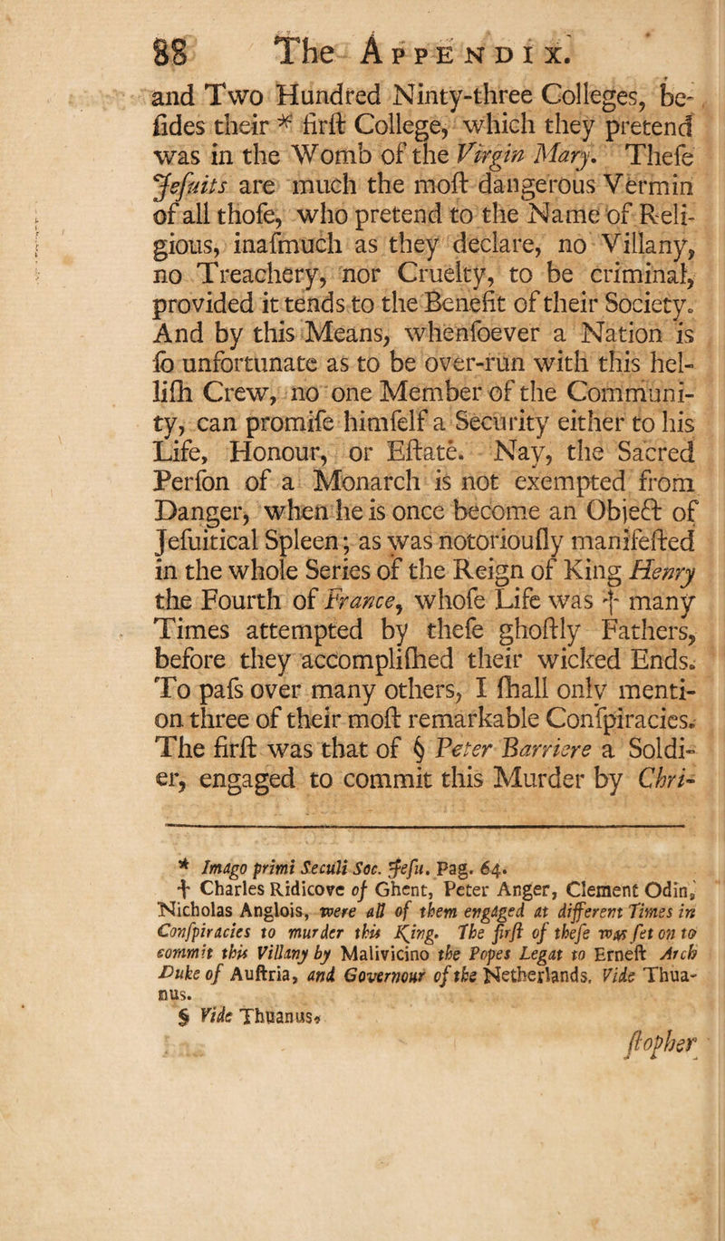 t and Two Hundred Ninty-three Colleges, be- fides their * firft College, which they pretend was in the Womb of the Virgin Mary. Thefe Jefuits are much the rnoft dangerous Vermin of all thofe, who pretend to the Name of Reli¬ gious, inafmuch as they declare, no Villany, no Treachery, nor Cruelty, to be criminal, provided it tends to the Benefit of their Society. And by this Means, whenfoever a Nation is lb unfortunate as to be over-run with this hel- lifh Crew, no one Member of the Communi¬ ty, can promife himfelf a Security either to his Life, Honour, or Eftate. Nay, the Sacred Perfon of a Monarch is not exempted from Danger, when he is once become an Qbjeft of Jefuitical Spleen; as was notorioufly manifefted in the whole Series of the Reign of King Henry the Fourth of France, whofe Life was f many Times attempted by thefe ghoftly Fathers, before they accomplifhed their wicked Ends. To pafs over many others, I fhall only menti¬ on three of their moft remarkable Conspiracies. The firft was that of § Peter Barriere a Soldi¬ er, engaged to commit this Murder by ChrV * Imago primi Seciili Soc. $efu. Pag. 64. \ Charles Ridicove of Ghent, Peter Anger, Clement Odins Nicholas Anglois, were aU of them engaged at different Times in Confpiracies to murder this King. The firft of thefe was fet on to sornmit this ViBany by Malivicino the Popes Legat to Erneft Arch Duke of Auftria, and Governour of the Netherlands. Vide Thua- mis. $ Vide Thuanus*.