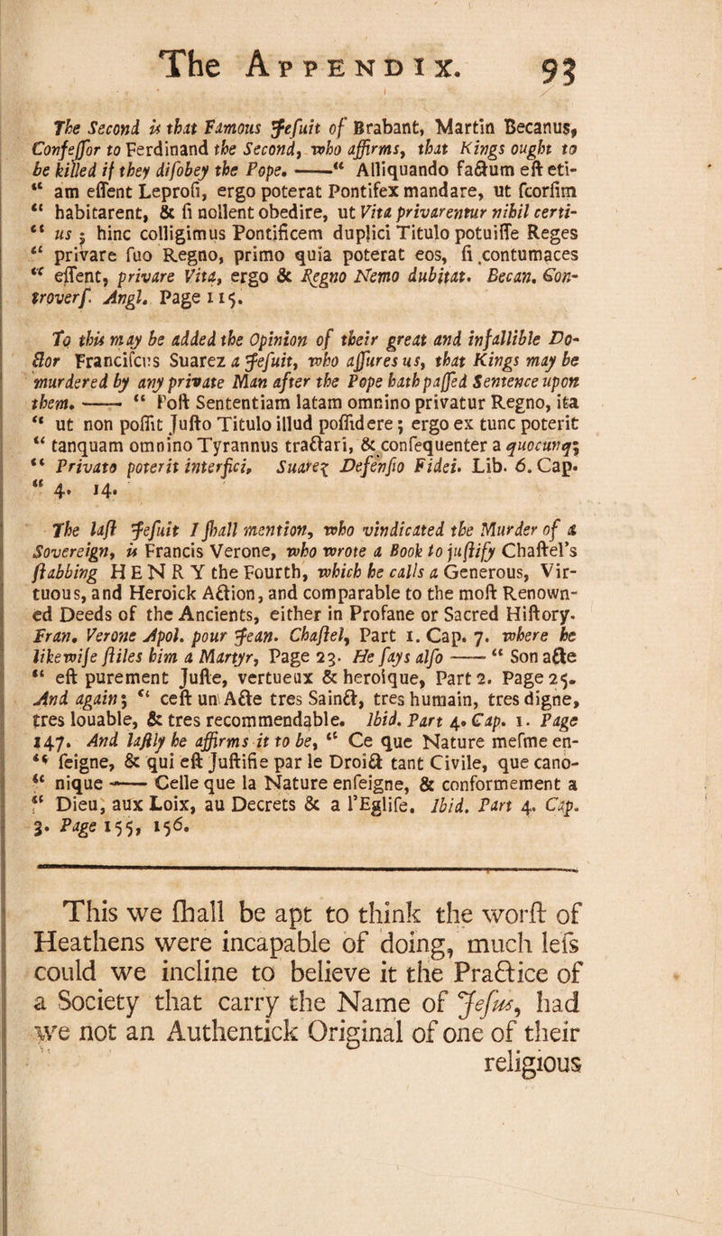 , l. s. . .... . A ... ... ' „ A The Second U that Famous tfefuit of Brabant, Martin Becanus, Confejfor to Ferdinand the Second, who affirms, that Kings ought to be killed if they difobey the Pope.-“ Alliquando fa&amp;um eft eti- “ am effent Leprofi, ergo poterat Pontifex mandare, ut fcorfim ct habitarent, &amp; ft nollent obedire, ut Vita privarentur nihil certi- lt us 5 hinc colligimus Pontificem duplici Titulo potuiffe Reges a privare fuo Regno, primo quia poterat eos, ft contumaces iC effent, privare Vita, ergo &amp; Segno Nemo dubitat. Becan. Con- troverf. Angl. Page 115. To thU may be added the Opinion of their great and infallible Vo- Bor Francifcus Suarez a $efuit, who ajfuresus, that Kings maybe murdered by any private Man after the Pope bathpaffed Sentence upon them.- “ Foft Sententiam latam omnino privatur Regno, ita “ ut non poffit Jufto Titulo illud poffidere; ergo ex tunc poterit u tanquam omnino Tyrannus tradari, &amp; confequenter a quocunq\ “ Privato poterit interpci, Suare\ Vefenfio Fidei. Lib. 6. Cap. “ 4. 14. The lafl ’fefuit 1 full mention, who vindicated the Murder of a Sovereign, U Francis Verone, who wrote a Book tojufiify Chaftel’s /fobbing H E N R Y the Fourth, which he calls a Generous, Vir¬ tuous, and Heroick Adion, and comparable to the moft Renown¬ ed Deeds of the Ancients, either in Profane or Sacred Hiftory. Fran. Verone Apol. pour tfean. Chaflel, Part 1. Cap. 7. where he likewije fliles him a Martyr, Page 23. He fays alfo •-* “ Son ade “ eft purement Jufte, vertueux &amp; heroique, Part 2. Page 25. And again; Ct ceftun\Ade tres Saind, treshumain, tresdigne, tres louable, &amp; tres recommendable. Ibid, part 4* Gap. 1. Page 147. And lafilj/he affirms it to be, &lt;c Ce que Nature mefmeen- feigne, &amp; qui eft Juftifie par le Droid tant Civile, que cano- *£ nique —* Celle que la Nature enfeigne, &amp; conformement a ?f Dieu, aux Loix, au Decrets &amp; a 1’Eglife. ibid. Part 4. Cap. 3. Page 155, 156. This we (hall be apt to think the worft of Heathens were incapable of doing, much lefs could we incline to believe it the Praftice of a Society that carry the Name of Jefus, had we not an Authentick Original of one of their religious